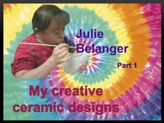 My creative
ceramic designs
Julie
Belanger
Part 1
 