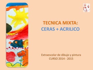 TECNICA MIXTA: 
CERAS + ACRILICO 
Extraescolar de dibujo y pintura 
CURSO 2014 - 2015 
 