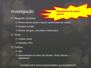 Investigação
 Raspado corneano
 Preservativos podem reduzir positividade da cultura
 Margem e base
 Rotina: sangue, chocolate e Sabouraud
 Gram
 Violeta cristal
 Identifica 75%
 Cultura
 48h
 Sensibilidade em disco de difusão (Kirby–Bauer) –
relevância?
Anestalcon® é menos bacteriostático que Anestésico®
Mandatória em casos
graves
 