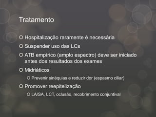 Tratamento
 Hospitalização raramente é necessária
 Suspender uso das LCs
 ATB empírico (amplo espectro) deve ser iniciado
antes dos resultados dos exames
 Midriáticos
 Prevenir sinéquias e reduzir dor (espasmo ciliar)
 Promover reepitelização
 LA/SA, LCT, oclusão, recobrimento conjuntival
 