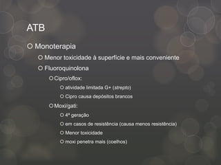 ATB
 Monoterapia
 Menor toxicidade à superfície e mais conveniente
 Fluoroquinolona
Cipro/oflox:
 atividade limitada G+ (strepto)
 Cipro causa depósitos brancos
Moxi/gati:
 4ª geração
 em casos de resistência (causa menos resistência)
 Menor toxicidade
 moxi penetra mais (coelhos)
 