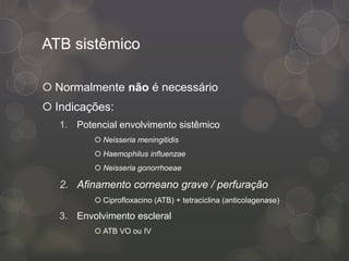 ATB sistêmico
 Normalmente não é necessário
 Indicações:
1. Potencial envolvimento sistêmico
 Neisseria meningitidis
 Haemophilus influenzae
 Neisseria gonorrhoeae
2. Afinamento corneano grave / perfuração
 Ciprofloxacino (ATB) + tetraciclina (anticolagenase)
3. Envolvimento escleral
 ATB VO ou IV
 