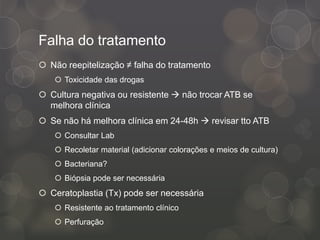 Falha do tratamento
 Não reepitelização ≠ falha do tratamento
 Toxicidade das drogas
 Cultura negativa ou resistente  não trocar ATB se
melhora clínica
 Se não há melhora clínica em 24-48h  revisar tto ATB
 Consultar Lab
 Recoletar material (adicionar colorações e meios de cultura)
 Bacteriana?
 Biópsia pode ser necessária
 Ceratoplastia (Tx) pode ser necessária
 Resistente ao tratamento clínico
 Perfuração
 