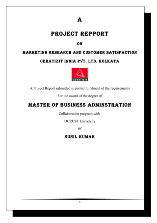 A

                PROJECT REPPORT
                                  ON

MARkETiNg REsEARCh ANd CusTOMER sATisfACTiON

         CERATiZiT iNdiA PVT. LTd. kOLkATA




  A Project Report submitted in partial fulfilment of the requirements

                    For the award of the degree of

  MAsTER Of BusiNEss AdMiNsTRATiON
                     Collaboration program with

                         DCRUST University
                                  BY

                         suNiL kuMAR




                                   1
 