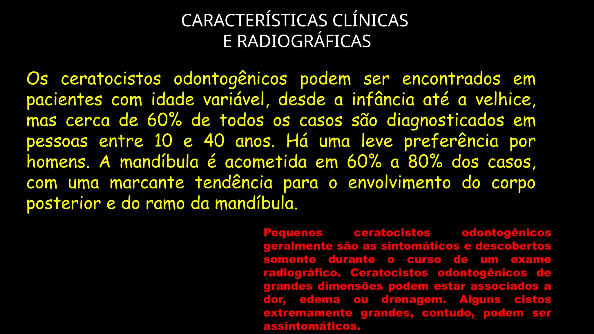 CARACTERÍSTICAS CLÍNICAS
E RADIOGRÁFICAS
Pequenos ceratocistos odontogênicos
geralmente são as sintomáticos e descobertos
somente durante o curso de um exame
radiográfico. Ceratocistos odontogênicos de
grandes dimensões podem estar associados a
dor, edema ou drenagem. Alguns cistos
extremamente grandes, contudo, podem ser
assintomáticos.
Os ceratocistos odontogênicos podem ser encontrados em
pacientes com idade variável, desde a infância até a velhice,
mas cerca de 60% de todos os casos são diagnosticados em
pessoas entre 10 e 40 anos. Há uma leve preferência por
homens. A mandíbula é acometida em 60% a 80% dos casos,
com uma marcante tendência para o envolvimento do corpo
posterior e do ramo da mandíbula.
 