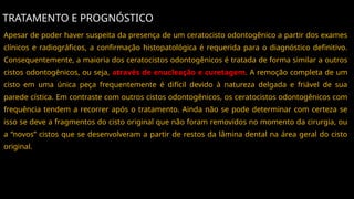 TRATAMENTO E PROGNÓSTICO
Apesar de poder haver suspeita da presença de um ceratocisto odontogênico a partir dos exames
clínicos e radiográficos, a confirmação histopatológica é requerida para o diagnóstico definitivo.
Consequentemente, a maioria dos ceratocistos odontogênicos é tratada de forma similar a outros
cistos odontogênicos, ou seja, através de enucleação e curetagem. A remoção completa de um
cisto em uma única peça frequentemente é difícil devido à natureza delgada e friável de sua
parede cística. Em contraste com outros cistos odontogênicos, os ceratocistos odontogênicos com
frequência tendem a recorrer após o tratamento. Ainda não se pode determinar com certeza se
isso se deve a fragmentos do cisto original que não foram removidos no momento da cirurgia, ou
a “novos” cistos que se desenvolveram a partir de restos da lâmina dental na área geral do cisto
original.
 