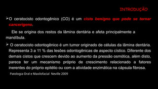 INTRODUÇÃO
O ceratocisto odontogênico (CO) é um cisto benigno que pode se tornar
cancerígeno.
Ele se origina dos restos da lâmina dentária e afeta principalmente a
mandíbula.
 O ceratocisto odontogênico é um tumor originado de células da lâmina dentária.
Representa 3 a 11 % das lesões odontogênicas de aspecto cístico. Diferente dos
demais cistos que crescem devido ao aumento da pressão osmótica, além disto,
parece ter um mecanismo próprio de crescimento relacionado a fatores
inerentes do próprio epitélio ou com a atividade enzimática na cápsula fibrosa.
Patologia Oral e Maxilofacial Neville 2009
 