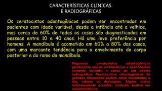 CARACTERÍSTICAS CLÍNICAS
E RADIOGRÁFICAS
Pequenos ceratocistos odontogênicos
geralmente são as sintomáticos e descobertos
somente durante o curso de um exame
radiográfico. Ceratocistos odontogênicos de
grandes dimensões podem estar associados a
dor, edema ou drenagem. Alguns cistos
extremamente grandes, contudo, podem ser
assintomáticos.
Os ceratocistos odontogênicos podem ser encontrados em
pacientes com idade variável, desde a infância até a velhice,
mas cerca de 60% de todos os casos são diagnosticados em
pessoas entre 10 e 40 anos. Há uma leve preferência por
homens. A mandíbula é acometida em 60% a 80% dos casos,
com uma marcante tendência para o envolvimento do corpo
posterior e do ramo da mandíbula.
 