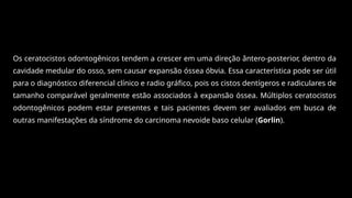 Os ceratocistos odontogênicos tendem a crescer em uma direção ântero-posterior, dentro da
cavidade medular do osso, sem causar expansão óssea óbvia. Essa característica pode ser útil
para o diagnóstico diferencial clínico e radio gráfico, pois os cistos dentígeros e radiculares de
tamanho comparável geralmente estão associados à expansão óssea. Múltiplos ceratocistos
odontogênicos podem estar presentes e tais pacientes devem ser avaliados em busca de
outras manifestações da síndrome do carcinoma nevoide baso celular (Gorlin).
 