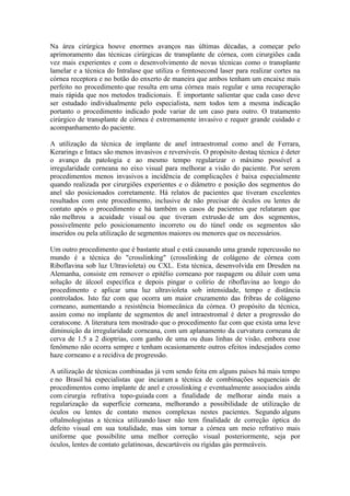 Na área cirúrgica houve enormes avanços nas últimas décadas, a começar pelo
aprimoramento das técnicas cirúrgicas de transplante de córnea, com cirurgiões cada
vez mais experientes e com o desenvolvimento de novas técnicas como o transplante
lamelar e a técnica do Intralase que utiliza o femtosecond laser para realizar cortes na
córnea receptora e no botão do enxerto de maneira que ambos tenham um encaixe mais
perfeito no procedimento que resulta em uma córnea mais regular e uma recuperação
mais rápida que nos metodos tradicionais. É importante salientar que cada caso deve
ser estudado individualmente pelo especialista, nem todos tem a mesma indicação
portanto o procedimento indicado pode variar de um caso para outro. O tratamento
cirúrgico de transplante de córnea é extremamente invasivo e requer grande cuidado e
acompanhamento do paciente.

A utilização da técnica de implante de anel intraestromal como anel de Ferrara,
Kerarings e Intacs são menos invasivos e reversíveis. O propósito destaq técnica é deter
o avanço da patologia e ao mesmo tempo regularizar o máximo possível a
irregularidade corneana no eixo visual para melhorar a visão do paciente. Por serem
procedimentos menos invasivos a incidência de complicações é baixa especialmente
quando realizada por cirurgiões experientes e o diâmetro e posição dos segmentos do
anel são posicionados corretamente. Há relatos de pacientes que tiveram excelentes
resultados com este procedimento, inclusive de não precisar de óculos ou lentes de
contato após o procedimento e há também os casos de pacientes que relataram que
não melhrou a acuidade visual ou que tiveram extrusão de um dos segmentos,
possivelmente pelo posicionamento incorreto ou do túnel onde os segmentos são
inseridos ou pela utilização de segmentos maiores ou menores que os necessários.

Um outro procedimento que é bastante atual e está causando uma grande repercussão no
mundo é a técnica do "crosslinking" (crosslinking de colágeno de córnea com
Riboflavina sob luz Ultravioleta) ou CXL. Esta técnica, desenvolvida em Dresden na
Alemanha, consiste em remover o epitélio corneano por raspagem ou diluir com uma
solução de álcool específica e depois pingar o colírio de riboflavina ao longo do
procedimento e aplicar uma luz ultravioleta sob intensidade, tempo e distância
controlados. Isto faz com que ocorra um maior cruzamento das fribras de colágeno
corneano, aumentando a resistência biomecânica da córnea. O propósito da técnica,
assim como no implante de segmentos de anel intraestromal é deter a progressão do
ceratocone. A literatura tem mostrado que o procedimento faz com que exista uma leve
diminuição da irregularidade corneana, com um aplanamento da curvatura corneana de
cerva de 1.5 a 2 dioptrias, com ganho de uma ou duas linhas de visão, embora esse
fenômeno não ocorra sempre e tenham ocasionamente outros efeitos indesejados como
haze corneano e a recidiva de progressão.

A utilização de técnicas combinadas já vem sendo feita em alguns países há mais tempo
e no Brasil há especialistas que inciaram a técnica de combinações sequenciais de
procedimentos como implante de anel e crosslinking e eventualmente associados ainda
com cirurgia refrativa topo-guiada com a finalidade de melhorar ainda mais a
regularização da superfície corneana, melhorando a possibilidade de utilização de
óculos ou lentes de contato menos complexas nestes pacientes. Segundo alguns
oftalmologistas a técnica utilizando laser não tem finalidade de correção óptica do
defeito visual em sua totalidade, mas sim tornar a córnea um meio refrativo mais
uniforme que possibilite uma melhor correção visual posteriormente, seja por
óculos, lentes de contato gelatinosas, descartáveis ou rígidas gás permeáveis.
 