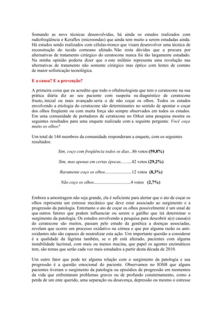 Somando as novs técnicas desenvolvidas, há ainda os estudos realizados com
radiofreqüência e Keraflex (microondas) que ainda tem muito a serem estudadas ainda.
Há estudos sendo realizados com células-tronco que visam desenvolver uma técnica de
reconstrução do tecido corneano afetado. Não resta dúvidas que a procura por
alternativas de tratamento cirúrgico do ceratocone nunca foi tão largamente estudado.
Na minha opinião poderia dizer que o este milênio representa uma revolução nas
alternativas de tratamento não somente cirúrgico mas óptico com lentes de contato
de maior sofisticação tecnológica.

E a causa? E a prevenção?

A primeira coisa que eu acredito que todo o oftalmologista que tem o ceratocone na sua
prática diária diz ao seu paciente com suspeita ou diagnóstico de ceratocone
frusto, inicial ou mais avançado seria o de não coçar os olhos. Todos os estudos
envolvendo a etiologia do ceratocone são determinantes no sentido de apontar o coçar
dos olhos freqüente ou com muita força são sempre observados em todos os estudos.
Em uma comunidade de portadores de ceratocone no Orkut uma pesquisa mostra os
seguintes resultados para uma enquete realizada com a seguinte pergunta: Você coça
muito os olhos?

Um total de 144 membros da comunidade responderam a enquete, com os seguintes
resultados:

              Sim, coço com freqüência todos os dias...86 votos (59,8%)

              Sim, mas apenas em certas épocas..........42 votos (29,2%)

               Raramente coço os olhos........................12 votos (8,3%)

                Não coço os olhos.................................4 votos (2,7%)


Embora a amostragem não seja grande, ela é suficiente para alertar que o ato de coçar os
olhos representa um estresse mecânico que deve estar associado ao surgimento e a
progressão da patologia. Entretanto o ato de coçar os olhos possivelmente é um sinal de
que outros fatores que podem influenciar ou serem o gatilho que irá determinar o
surgimento da patologia. Os estudos envolvendo a pesquisa para descobrir a(s) causa(s)
do ceratocone são muitos, passam pelo estudo da genética a doenças associadas,
revelam que ocorre um processo oxidativo na córnea e que por alguma razão os anti-
oxidantes não são capazes de neutralizar esta ação. Um importante questão a considerar
é a qualidade da lágrima também, se o ph está alterado, pacientes com alguma
instabilidade lacrimal, com mais ou menos mucina, que papel os agentes enzimáticos
tem, são temas que serão cada vez mais estudados a partir desta década de 2010.

Um outro fator que pode ter alguma relação com o surgimento da patologia e sua
progressão é a questão emocional do paciente. Observamos no IOSB que alguns
pacientes tiveram o surgimento da patologia ou episódios de progressão em momentos
da vida que enfrentaram problemas graves ou de profundo consternamento, como a
perda de um ente querido, uma separação ou desavença, depressão ou mesmo o estresse
 