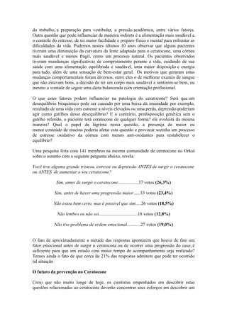 do trabalho, a preparação para vestibular, a pressão acadêmica, entre vários fatores.
Outra questão que pode influenciar de maneira indireta é a alimentação mais saudável e
o controle do estresse, de ter maior facilidade e preparo físico e mental para enfrentar as
dificuldades da vida. Pudemos nestes últimos 10 anos observar que alguns pacientes
tiveram uma diminuição da curvatura da lente adaptada para o ceratocone, uma córnea
mais saudável e menos frágil, como um processo natural. Os pacientes observados
tiveram mundanças significativas de comprotamento perante a vida, cuidando de sua
saúde com uma alimentação equilibrada e saudável, uma maior disposição e energia
para tudo, além de uma sensação de bem-estar geral. Os motivos que geraram estas
mudanças comportamentais foram diversos, entre eles o de melhorar exames de sangue
que não estavam bons, a decisão de ter um corpo mais saudável e sentirem-se bem, ou
mesmo a vontade de seguir uma dieta balanceada com orientação profissional.

O que estes fatores podem influenciar na patologia do ceratocone? Será que um
desequilíbrio bioquímico pode ser causado por uma baixa da imunidade por exemplo,
resultado de uma vida com estresse a níveis elevados ou uma perda, depressão poderiam
agir como gatilhos desse desequilíbrio? E o contrário, predisposição genética sem o
gatilho referido, o paciente terá ceratocone de qualquer forma? ele evoluirá da mesma
maneira? Qual o papel da lágrima nessa questão, a presença de maior ou
menor conteúdo de mucina poderia afetar esta questão e provocar sozinha um processo
de estresse oxidativo da córnea com menos anti-oxidantes para restabelecer o
equilíbrio?

Uma pesquisa feita com 141 membros na mesma comunidade de ceratocone no Orkut
sobre o assunto com a seguinte pergunta abaixo, revela:

Você teve alguma grande tristeza, estresse ou depressão ANTES de surgir o ceratocone
ou ANTES de aumentar o seu ceratocone?

             Sim, antes de surgir o ceratocone..................37 votos (26,3%)

            Sim, antes de haver uma progressão maior......33 votos (23,4%)

           Não estou bem certo, mas é possível que sim.....26 votos (18,5%)

             Não lembro ou não sei..................................18 votos (12,8%)

            Não tive problema de ordem emocional............27 votos (19,0%)


O fato de aproximadamente a metade das respostas apontarem que houve de fato um
fator emocional antes de surgir o ceratocone ou de ocorrer uma progressão do caso, é
suficiente para que um estudo com maior tempo de acompanhamento seja realizado?
Temos ainda o fato de que cerca de 21% das respostas admitem que pode ter ocorrido
tal situação.

O futuro da prevenção no Ceratocone

Creio que não muito longe de hoje, os cientistas empenhados em descobrir estas
questões relacionadas ao ceratocone deverão concentrar seus esforços em descobrir um
 