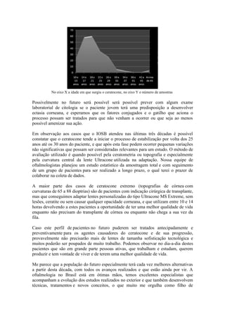 No eixo X a idade em que surgiu o ceratocone, no eixo Y o número de amostras

Possivelmente no futuro será possível será possível prever com algum exame
laboratorial de citologia se o paciente jovem terá uma predisposição a desenvolver
ectasia corneana, e esperamos que os fatores conjugados e o gatilho que aciona o
processo possam ser tratados para que não venham a ocorrer ou que seja ao menos
possível amenizar sua ação.

Em observação aos casos que o IOSB atendeu nas últimas três décadas é possível
constatar que o ceratocone tende a iniciar o processo de estabilização por volta dos 25
anos até os 30 anos do paciente, e que após esta fase podem ocorrer pequenas variações
não significativas que possam ser consideradas relevantes para um estudo. O método de
avaliação utilizado é quando possível pela ceratometria ou topografia e especialmente
pela curvatura central da lente Ultracone utilizada na adaptação. Nossa equipe de
oftalmologistas planejou um estudo estatístico da amostragem total e com seguimento
de um grupo de pacientes para ser realizado a longo prazo, o qual terei o prazer de
colaborar na coleta de dados.

A maior parte dos casos de ceratocone extremo (topografias de córnea com
curvaturas de 65 a 88 dioptrias) são de pacientes com indicação cirúrgica de transplante,
mas que conseguimos adaptar lentes personalizadas do tipo Ultracone MS Extreme, sem
lesões, ceratite ou sem causar qualquer opacidade corneana, e que utilizam entre 10 e 14
horas devolvendo a estes pacientes a oportunidade de ter uma melhor qualidade de vida
enquanto não precisam do transplante de córnea ou enquanto não chega a sua vez da
fila.

Caso este perfil de pacientes no futuro puderem ser tratados antecipadamente e
preventivamente para os agentes causadores do ceratocone e de sua progressão,
provavelmente não precisarão mais de lentes de tamanha sofisticação tecnológica e
muitos poderão ser poupados de muito trabalho. Podemos observar no dia-a-dia destes
pacientes que são em grande parte pessoas ativas, que trabalham e estudam, querem
produzir e tem vontade de viver e de terem uma melhor qualidade de vida.

Me parece que a população do futuro especialmente terá cada vez melhores alternativas
a partir desta década, com todos os avanços realizados e que estão ainda por vir. A
oftalmologia no Brasil está em ótimas mãos, temos excelentes especialistas que
acompanham a evolução dos estudos realizados no exterior e que também desenvolvem
técnicas, tratamentos e novos conceitos, o que muito me orgulha como filho de
 