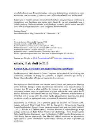 um oftalmologista que deu contribuições valiosas no tratamento do ceratocone e como
alguém que vive em contato permanente com a oftalmologia brasileira e internacional.

Espero que os recentes estudos possam trazer benefícios aos pacientes de ceratocone e
tranquilizem seus familiares, que muitas vezes ficam tão ou mais angustiados que o
próprio paciente. Tenham confiança na oftalmologia brasileira que há muitos anos não
deixa nada a desejar em relação a seus colegas no primeiro mundo.

Luciano Bastos*
Em colaboração ao Blog Ceratocone & Tratamentos (C&T)


*
Diretor & Instrutor Clínico de LC Especiais IOSB
Diretor & Consultor em LC RGPs Ultralentes
Membro da British Contact Lens Association (BCLA - ING)
Membro da Contact Lens Society of America (CLSA University - EUA)
Membro da Scleral Lens Education Society (SLE - EUA)
Membro da Contact Lens Manufacturers Association (CLMA - EUA)
Técnico Especializado pela Contact Lens Association of Ophthalmologists (CLAO - EUA)

Postado por Direção às 02:40 7 comentários             Links para esta postagem

sábado, 10 de abril de 2010
Keraflex KXL: Tratamento por microondas para o ceratocone

Em Dezembro de 2009, durante o Quinto Congresso Internacional de Crosslinking para
Ceratocone, realizado em Lipzig na Alemanha, a empresa anunciou que iniciou o
Ensaio Clínico Keraflex KXL para o tratamento do ceratocone.


Para aqueles não familiarizados com o termo, o ceratocone é uma protusão em forma de
cone e distorção da região central da córnea que tipicamente inicia na adolescência ou
próximo dos 20 anos e afeta milhões de pessoas no mundo. É uma condição
progressiva, embora comece a estabilizar-se na grande maioria dos casos a partir dos 25
anos do indivíduo e estacionando entre os 30 e 40 anos. Geralmente pode ser tratada e
controlada com o uso de lentes de contato rígidas gás permeáveis especiais, mas pode
em alguns casos levar alguns pacientes a necessidade de transplante de córnea.

Inicialmente os resultados com o primeiro grupo de pacientes do Keraflex KXL,
tratados pelo prof. Omer Faruk Omer, MD do Beyoglu Eye Research and Training
Hospital em Istambul, Turquia, foram apresentados em Lipzig pelo prof. John Marshall,
, PhD, FRCPath, FRCOphthal (Hon), Professor Emérito da Ophthalmology King's
College London; e Dr. Peter Hersh, Professor de Oftalmologia - New Jersey Medical
School and Director, Cornea and Laser Eye Institute - CLEI Center for Keratoconus em
Nova Jersey. Em sua apresentação, Drs. Marshall e Hersh mostraram um aplanamento
significativo da córnea e melhora da regularidade e curvatura em todos os pacientes de
ceratocone.
 