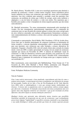 Dr. Hersh afirmou, "Keraflex KXL é uma nova tecnologia promissora para diminuir a
protusão do ceratocone e tornar a córnea menos irregular. Nossa experiência prévia
mostra melhorias na córnea com ceratocone que ainda não vimos com as tecnologias
anteriores. Isso deve colaborar para aumentar a acuidade visual dos pacientes com
ceratocone, um problema de córnea que é difícil de corrigir, assim como melhorar a
adaptação e o uso de lentes de contato e a visão com óculos. Nós esperamos que o
Keraflex posa ajudar a evitar o transplante de córnea naqueles pacientes que não teriam
outra alternativa.

Dr. Marshall acrescentou, "Eu estou extremamente entusiasmado pela tecnologia da
Avedro. Ela tem consequencias particularmente importantes para o tratamento do
ceratocone uma vez que ela pode não somente aplanar a córnea mas como corrigir parte
de erros refrativos associados sem nenhum enfraquecimento biomecânico corneano e
mais surpreendentemente ela fortalece a córnea e deve previnir qualquer nova distorção
corneana."

Comentando as apresentações, David Muller, PhD, Presidente e CEO da Avedro disse,
Ficou claro que os distintos participantes do congresso receberam as informações de
forma receptiva e estavam igualmente entusiasmados sobre a promissora tecnologia
para seus pacientes com ceratocone que estão limitados a poucas alternativas de
tratamento. Enquanto o Keraflex KXL está sob estudo clínico para correção da miopia
desde o início de 2009, os dados apresentado em Lipzig é de um estudo de ceratocone
separado que iniciou em Novembro de 2009. A natureza de debilitação visual do
ceratocone e a falta de alternativas corretivas para pacientes com ceratocone fez com
que a empresa acelerasse seus esforços para tornar o Keraflex KXL comercialmente
disponível para o tratamento do ceratocone na Europa assim que a empresa receber o
seu certificado CE."

Mais recentemente, como mencionado pela Ophthalmology Times Europe em 17 de
Fevereiro de 2010, John Marshall e David Muller, juntamente com Margerite
McDonald,MD providenciaram atualizações em seus progressos clínicos.

Fonte: Wellsphere Medicine Community


Nota do Tradutor:

Esta é uma notícia interessante e bem atualizada, especialmente pelo fato de como o
próprio texto propõe, o renascimento da termo-ceratoplastia com utilização de energia
de microondas. Lembro de ter lido a Tese de Pós-Graduação do Dr. João Marcelo
Lyra (MG) sobre a radiofreqüência e creio que existam muitas similaridades nas
técnicas. A técnica não se popularizou entre os especialistas embora existam alguns
que oferecem o tratamento. O chamado renascimento da termo-ceratoplastia não será
apenas mais uma daquelas tentativas de reinventar o que já foi inventado de forma
diferente e descobrir depois as mesmas limitações anteriores?

Qualquer técnica que apresente uma alternativa menos invasiva que possibilite
neutralizar episódios de progressão em um caso de ceratocone e que eventualmente
possa trazer alguma "regularidade" a superfície corneana, mantendo a sua integridade
e sua saúde fisiológica é válida, pois permite que lentes de contato especiais possam
 