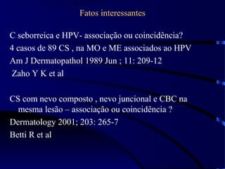 Fatos interessantes
C seborreica e HPV- associação ou coincidência?
4 casos de 89 CS , na MO e ME associados ao HPV
Am J Dermatopathol 1989 Jun ; 11: 209-12
Zaho Y K et al
CS com nevo composto , nevo juncional e CBC na
mesma lesão – associação ou coincidência ?
Dermatology 2001; 203: 265-7
Betti R et al
 