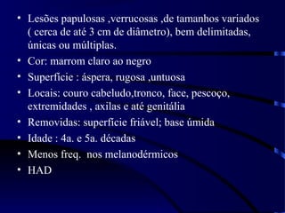 • Lesões papulosas ,verrucosas ,de tamanhos variados
( cerca de até 3 cm de diâmetro), bem delimitadas,
únicas ou múltiplas.
• Cor: marrom claro ao negro
• Superfície : áspera, rugosa ,untuosa
• Locais: couro cabeludo,tronco, face, pescoço,
extremidades , axilas e até genitália
• Removidas: superfície friável; base úmida
• Idade : 4a. e 5a. décadas
• Menos freq. nos melanodérmicos
• HAD
 