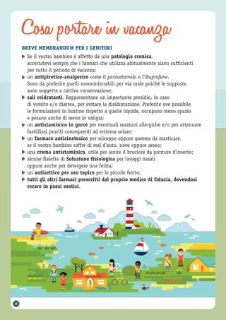 Cosa portare in vacanza
BREVE MEMORANDUM PER I GENITORI
Se il vostro bambino è affetto da una patologia cronica,
accertatevi sempre che i farmaci che utilizza abitualmente siano sufficienti
per tutto il periodo di vacanza;
un antipiretico-analgesico come il paracetamolo o l’ibuprofene.
Sono da preferire quelli somministrabili per via orale poiché le supposte
sono soggette a cattiva conservazione;
sali reidratanti. Rappresentano un importante presidio, in caso
di vomito e/o diarrea, per evitare la disidratazione. Preferite ove possibile
le formulazioni in bustine rispetto a quelle liquide, occupano meno spazio
e pesano anche di meno in valigia;
un antistaminico in gocce per eventuali reazioni allergiche e/o per attenuare
fastidiosi pruriti conseguenti ad eritema solare;
un farmaco anticinetosico per sciroppo oppure gomma da masticare,
se il vostro bambino soffre di mal d’auto, nave oppure aereo;
una crema antistaminica, utile per lenire il bruciore da punture d’insetto;
alcune fialette di Soluzione fisiologica per lavaggi nasali
oppure anche per detergere una ferita;
un antisettico per uso topico per le piccole ferite;
tutti gli altri farmaci prescritti dal proprio medico di fiducia, dovendosi
recare in paesi esotici.
▶
▶
▶
▶
▶
▶
▶
▶
▶
8
 