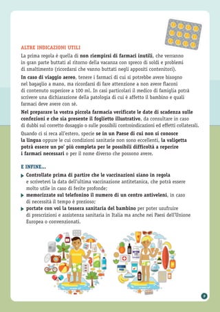 ALTRE INDICAZIONI UTILI
La prima regola è quella di non riempirsi di farmaci inutili, che verranno
in gran parte buttati al ritorno della vacanza con spreco di soldi e problemi
di smaltimento (ricordarsi che vanno buttati negli appositi contenitori).
In caso di viaggio aereo, tenere i farmaci di cui si potrebbe avere bisogno
nel bagaglio a mano, ma ricordarsi di fare attenzione a non avere flaconi
di contenuto superiore a 100 ml. In casi particolari il medico di famiglia potrà
scrivere una dichiarazione della patologia di cui è affetto il bambino e quali
farmaci deve avere con sé.
Nel preparare la vostra piccola farmacia verificate le date di scadenza sulle
confezioni e che sia presente il foglietto illustrativo, da consultare in caso
di dubbi sul corretto dosaggio o sulle possibili controindicazioni ed effetti collaterali.
Quando ci si reca all’estero, specie se in un Paese di cui non si conosce
la lingua oppure le cui condizioni sanitarie non sono eccellenti, la valigetta
potrà essere un po’ più completa per le possibili difficoltà a reperire
i farmaci necessari o per il nome diverso che possono avere.
E INFINE...
Controllate prima di partire che le vaccinazioni siano in regola
e scrivetevi la data dell’ultima vaccinazione antitetanica, che potrà essere
molto utile in caso di ferite profonde;
memorizzate sul telefonino il numero di un centro antiveleni, in caso
di necessità il tempo è prezioso;
portate con voi la tessera sanitaria del bambino per poter usufruire
di prescrizioni e assistenza sanitaria in Italia ma anche nei Paesi dell’Unione
Europea o convenzionati.
▶
▶
▶
9
 