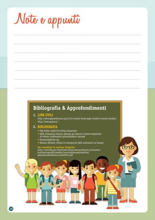 Note e appunti
Bibliografia & Approfondimenti
1. LINK UTILI
http://www.agenziafarmaco.gov.it/it/content/home-page-cittadino?canale=cittadino
http://www.apmar.it/
2. BIBLIOGRAFIA
• FDA Guide: Avoid Food-Drug Interaction*
• AIFA: Interazioni farmaci-alimenti per favorire l’azione terapeutica
ed evitare combinazioni potenzialmente dannose
• Farmacovigilanza.org
• Romano Silvestri: Evitare le conseguenze delle interazioni tra farmaci
Per consultare la versione integrale:
http://www.fda.gov/downloads/drugs/resourcesforyou/consumers/
buyingusingmedicinesafely/ensuringsafeuseofmedicine/
generaluseofmedicine/ucm229033.pdf
10
 