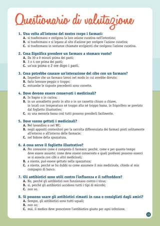 Questionario di valutazione
11
1. Una volta all’interno del nostro corpo i farmaci:
A. si trasformano e svolgono la loro azione curativa nell’intestino;
B. si trasformano e si legano al sito d’azione per svolgere l’azione curativa;
C. si trasformano in sostanze chiamate eccipienti che svolgono l’azione curativa.
2. Cosa Significa prendere un farmaco a stomaco vuoto?
A. Da 30 a 0 minuti prima dei pasti;
B. 3 o 4 ore prima dei pasti;
C. un’ora prima o 2 ore dopo i pasti.
3. Cosa potrebbe causare un’interazione del cibo con un farmaco?
A. Impedire che un farmaco lavori nel modo in cui avrebbe dovuto;
B. farlo lavorare peggio o troppo;
C. entrambe le risposte precedenti sono corrette.
4. Dove devono essere conservati i medicinali?
A. In bagno o in cucina;
B. in un armadietto posto in alto o in un cassetto chiuso a chiave,
in locali con temperatura né troppo alta né troppo bassa, in frigorifero se previsto
dal foglietto illustrativo;
C. su una mensola bassa così tutti possono prenderli facilmente.
5. Dove vanno gettati i medicinali?
A. Nel lavandino o nel WC;
B. negli appositi contenitori per la raccolta differenziata dei farmaci posti solitamente
all’esterno o all’interno delle farmacie;
C. nel bidone della spazzatura.
6. A cosa serve il foglietto illustrativo?
A. Per conoscere come è composto il farmaco; perché, come e per quanto tempo
deve essere assunto; come deve essere conservato e quali problemi possono esserci
se si associa con cibi o altri medicinali;
B. a niente, può essere gettato nella spazzatura;
C. a niente, perché se ho dubbi su come assumere il mio medicinale, chiedo al mio
compagno di banco.
7. Gli antibiotici sono utili contro l’influenza e il raffreddore?
A. No, perché gli antibiotici non funzionano contro i virus;
B. si, perché gli antibiotici uccidono tutti i tipi di microbi;
C. non so.
8. Si possono usare gli antibiotici rimasti in casa o consigliati dagli amici?
A. Sempre, gli antibiotici sono tutti uguali;
B. non so;
C. mai, il medico deve prescrivere l’antibiotico giusto per ogni infezione.
 