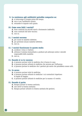 12
9. La resistenza agli antibiotici potrebbe comparire se:
A. si interrompe la terapia prima del tempo;
B. non si usa l’antibiotico giusto;
C. entrambe le risposte sono giuste.
10. Come sono fatti i vaccini?
A. Sono costituiti da microbi morti o fortemente indeboliti;
B. sono costituiti dal latte vaccino;
C. non so.
11. I vaccini servono:
A. per curare le malattie infettive;
B. per prevenire alcune malattie infettive;
C. non so.
12. I vaccini funzionano in questo modo:
A. uccidono i virus e i batteri;
B. attivano il sistema immunitario a produrre gli anticorpi contro i microbi
responsabili delle malattie;
C. non so.
13. Quando si va in vacanza:
A. si possono portare tutte le medicine che si hanno in casa;
B. si possono portare soltanto le medicine che servono per l’influenza;
C. si possono portare le medicine che i genitori già sanno che potrebbero essere utili.
14. In aereo:
A. si possono portare tutte le medicine;
B. si possono portare soltanto le medicine i cui contenitori rispettano
le regole di viaggio;
C. si possono portare soltanto le medicine per la nausea e il vomito.
15. Quando si parte:
A. bisogna portare la tessera sanitaria;
B. non serve la tessera sanitaria;
C. bisogna portare soltanto la tessera sanitaria dei genitori.
 