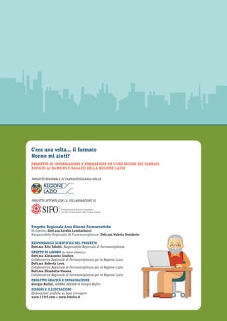 C’era una volta... il farmaco
Nonno mi aiuti?
PROGETTO DI INFORMAZIONE E FORMAZIONE SU L’USO SICURO DEI FARMACI
RIVOLTO AI BAMBINI E RAGAZZI DELLA REGIONE LAZIO
Progetto Regionale Area Risorse Farmaceutiche
Dirigente: Dott.ssa Lorella Lombardozzi
Responsabile Regionale di Farmacovigilanza: Dott.ssa Valeria Desiderio
RESPONSABILE SCIENTIFICO DEL PROGETTO
Dott.ssa Rita Salotti, Responsabile Regionale di Farmacovigilanza
GRUPPO DI LAVORO (In ordine alfabetico)
Dott.ssa Alessandra Giudice,
Collaboratrice Regionale di Farmacovigilanza per la Regione Lazio
Dott.ssa Roberta Leva,
Collaboratrice Regionale di Farmacovigilanza per la Regione Lazio
Dott.ssa Elisabetta Umana,
Collaboratrice Regionale di Farmacovigilanza per la Regione Lazio
PROGETTO GRAFICO E IMPAGINAZIONE
Giorgio Rufini, GIERRE DESIGN di Giorgio Rufini
DISEGNI E ILLUSTRAZIONI
Elaborazioni grafiche su base immagini:
www.123rf.com e www.fotolia.it
Società Italiana di Farmacia Ospedaliera
e dei Servizi Farmaceutici delle Aziende Sanitarie
PROGETTO REGIONALE DI FARMACOVIGILANZA DELLA
PROGETTO ATTIVATO CON LA COLLABORAZIONE DI
 