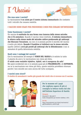 I Vaccini
Per le mamme ed i papà
che vogliono sapere di più si
consiglia la lettura tratta dal sito
dell’Istituto Superiore di Sanità:
Stampata
Giovanetti F, Marinelli F.
Guida Intergalattica per Genitori dubbiosi, 2015.
On line
http://www.epicentro.iss.it/temi/vaccinazioni/
pdf/GuidaVaccini_ott2015.pdf
6
Che cosa sono i vaccini?
La vaccinazione è un aiuto per il nostro sistema immunitario che combatte
tutti i microbi che causano malattie.
I VACCINI SONO USATI PER PREVENIRE E NON PER CURARE UN’INFEZIONE
Come funzionano i vaccini?
Un vaccino è costituito da una forma resa innocua dello stesso microbo
che ci fà ammalare. Quando il vaccino viene iniettato, il sistema immunitario
lo attacca nello stesso modo del microbo cattivo producendo gli anticorpi
che bloccano l’invasione, ma non ci si ammala perchè il microbo del vaccino
è molto più debole. Quando il bambino si infetterà con lo stesso microbo
(quello cattivo!) avrà già pronti gli anticorpi che lo difenderanno e non si
ammalerà di quella determinata malattia.
Quali sono i vantaggi dei vaccini?
Con la vaccinazione ad esempio il VIRUS DEL VAIOLO si è estinto in tutto
il pianeta da anni e la vaccinazione non viene più fatta.
Il vaiolo come malattia infettiva, infatti, non è scomparso da solo!
Nei paesi occidentali non ci si ammala quasi più di POLIOMIELITE e di DIFTERITE,
ma se la vaccinazione non viene più fatta, queste malattie potrebbero ritornare
perché i loro microbi non sono ancora del tutto scomparsi.
I vaccini sono sicuri?
Il rischio di ammalarsi è molto più grande dei rischi che si corrono con il vaccino.
 