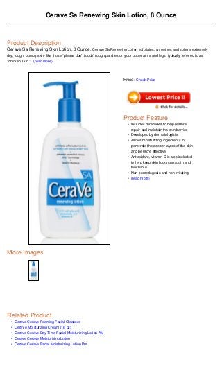 Cerave Sa Renewing Skin Lotion, 8 Ounce



Product Description
Cerave Sa Renewing Skin Lotion, 8 Ounce, Cerave Sa Renewing Lotion exfoliates, smoothes and softens extremely
dry, rough, bumpy skin- like those “please don’t touch” rough patches on your upper arms and legs, typically referred to as
“chicken skin.”...(read more)




                                                                         Price: Check Price




                                                                         Product Feature
                                                                           • Includes ceramides to help restore,
                                                                             repair and maintain the skin barrier
                                                                           • Developed by dermatologists
                                                                           • Allows moisturizing ingredients to
                                                                             penetrate the deeper layers of the skin
                                                                             and be more effective
                                                                           • Antioxidant, vitamin D is also included
                                                                             to help keep skin looking smooth and
                                                                             touchable
                                                                           • Non-comedogenic and non-irritating
                                                                           • (read more)




More Images




Related Product
  •   Cerave Cerave Foaming Facial Cleanser
  •   CeraVe Moisturizing Cream (16 oz)
  •   Cerave Cerave Day Time Facial Moisturizing Lotion AM
  •   Cerave Cerave Moisturizing Lotion
  •   Cerave Cerave Facial Moisturizing Lotion Pm
 