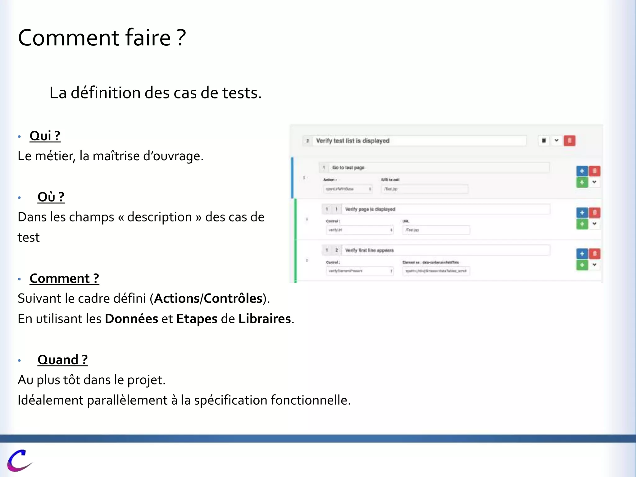 Comment faire ?
La définition des cas de tests.
• Qui ?
Le métier, la maîtrise d’ouvrage.
• Où ?
Dans les champs « description » des cas de
test
• Comment ?
Suivant le cadre défini (Actions/Contrôles).
En utilisant les Données et Etapes de Libraires.
• Quand ?
Au plus tôt dans le projet.
Idéalement parallèlement à la spécification fonctionnelle.
 