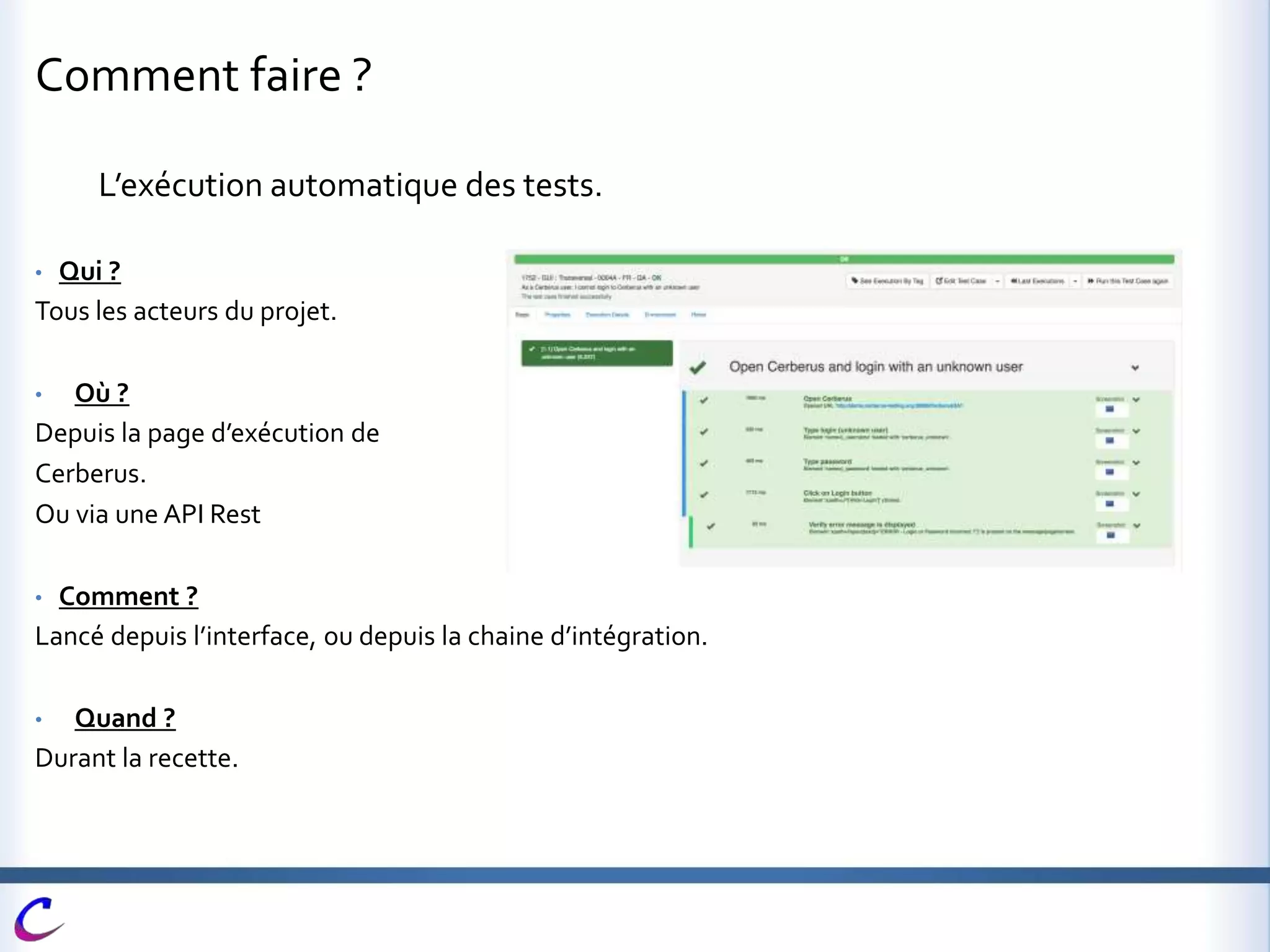 Comment faire ?
L’exécution automatique des tests.
• Qui ?
Tous les acteurs du projet.
• Où ?
Depuis la page d’exécution de
Cerberus.
Ou via une API Rest
• Comment ?
Lancé depuis l’interface, ou depuis la chaine d’intégration.
• Quand ?
Durant la recette.
 