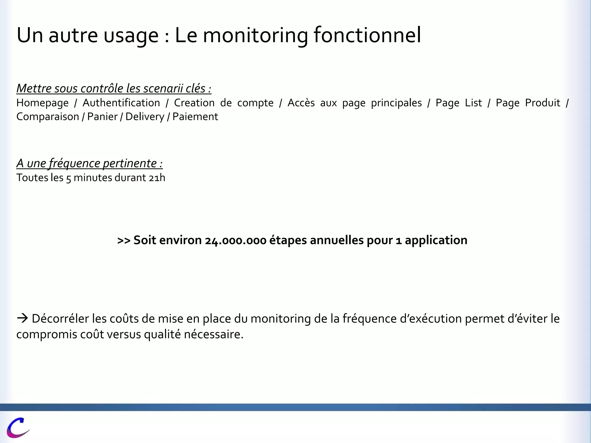 Un autre usage : Le monitoring fonctionnel
Mettre sous contrôle les scenarii clés :
Homepage / Authentification / Creation de compte / Accès aux page principales / Page List / Page Produit /
Comparaison / Panier / Delivery / Paiement
A une fréquence pertinente :
Toutes les 5 minutes durant 21h
>> Soit environ 24.000.000 étapes annuelles pour 1 application
 Décorréler les coûts de mise en place du monitoring de la fréquence d’exécution permet d’éviter le
compromis coût versus qualité nécessaire.
 