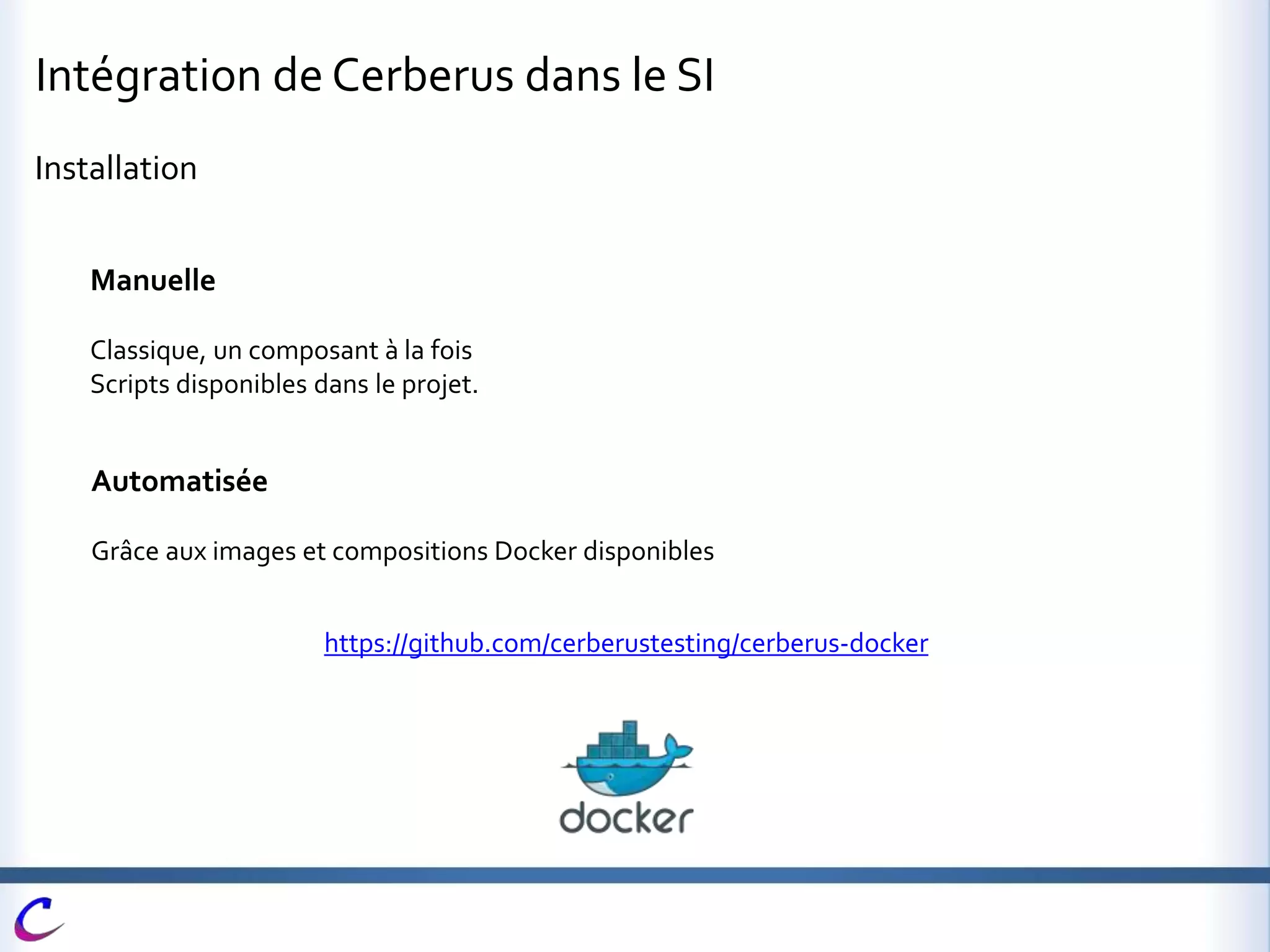 Intégration de Cerberus dans le SI
Installation
Manuelle
Classique, un composant à la fois
Scripts disponibles dans le projet.
Automatisée
Grâce aux images et compositions Docker disponibles
https://github.com/cerberustesting/cerberus-docker
 