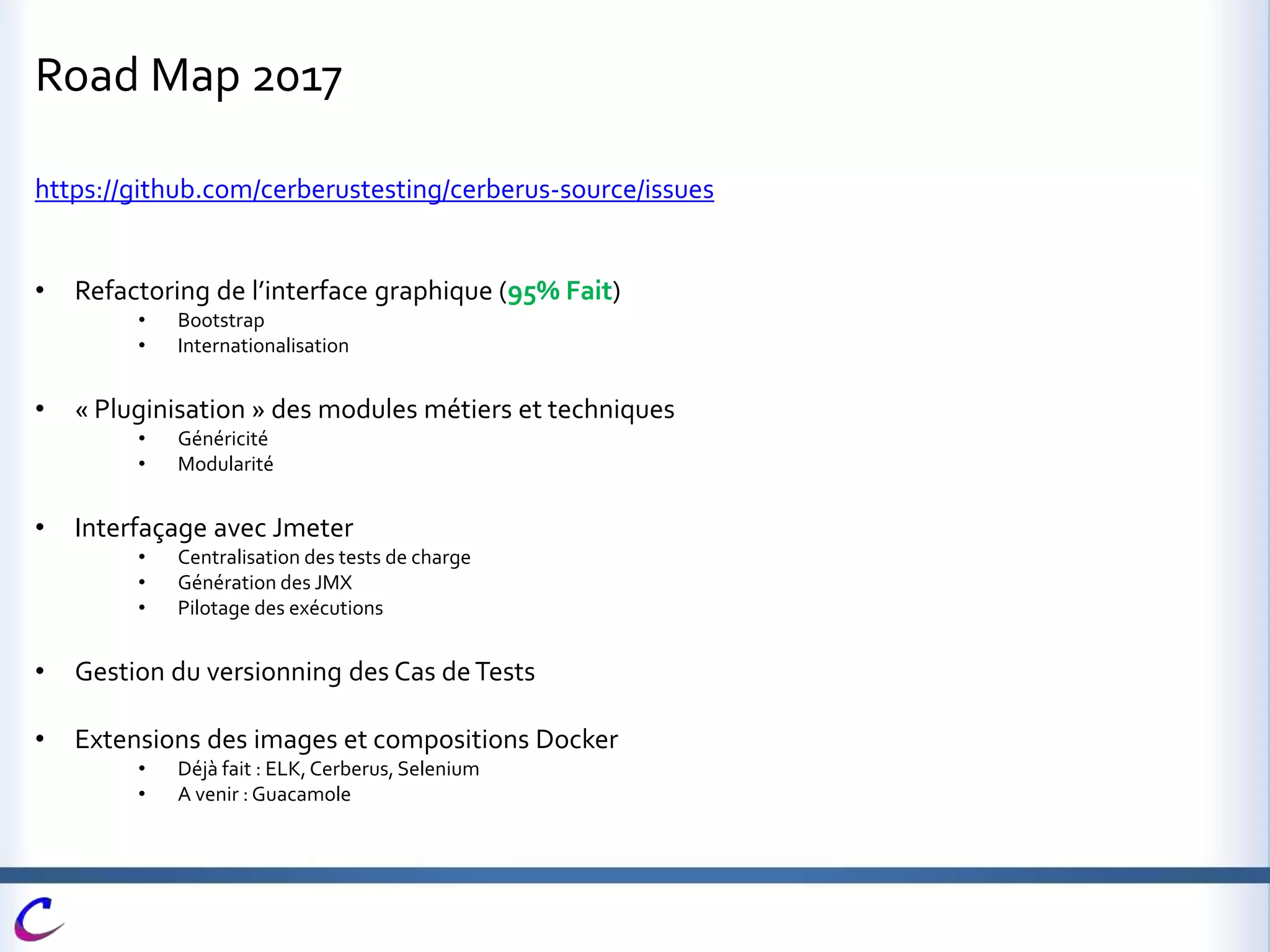 Road Map 2017
https://github.com/cerberustesting/cerberus-source/issues
• Refactoring de l’interface graphique (95% Fait)
• Bootstrap
• Internationalisation
• « Pluginisation » des modules métiers et techniques
• Généricité
• Modularité
• Interfaçage avec Jmeter
• Centralisation des tests de charge
• Génération des JMX
• Pilotage des exécutions
• Gestion du versionning des Cas deTests
• Extensions des images et compositions Docker
• Déjà fait : ELK, Cerberus, Selenium
• A venir : Guacamole
 