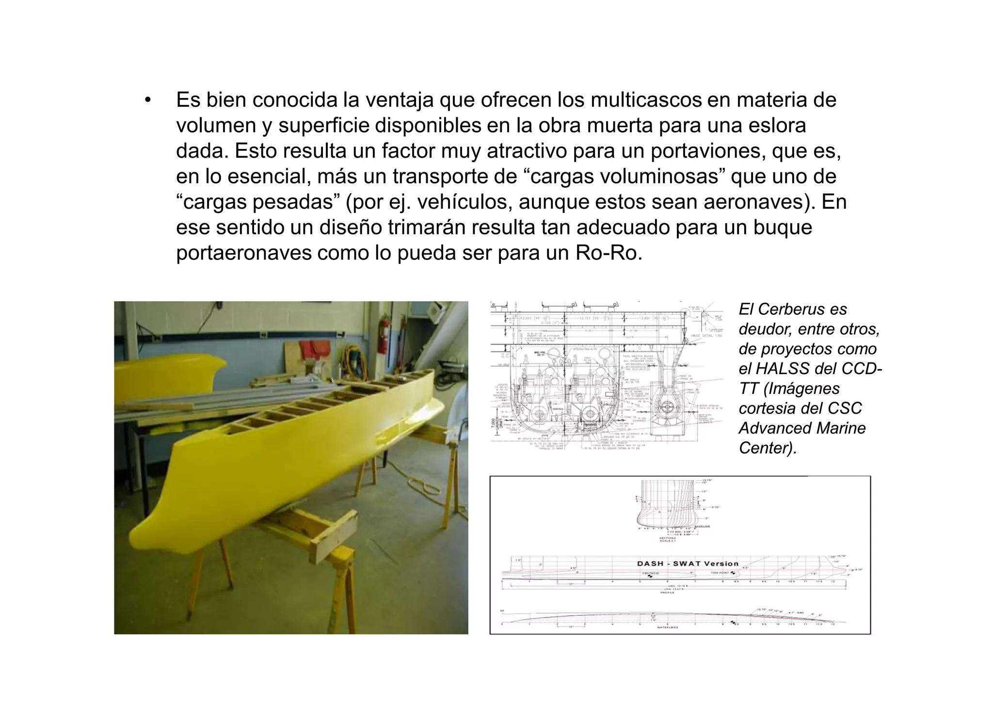 •   Es bien conocida la ventaja que ofrecen los multicascos en materia de
    volumen y superficie disponibles en la obra muerta para una eslora
    dada. Esto resulta un factor muy atractivo para un portaviones, que es,
    en lo esencial, más un transporte de “cargas voluminosas” que uno de
    “cargas pesadas” (por ej. vehículos, aunque estos sean aeronaves). En
    ese sentido un diseño trimarán resulta tan adecuado para un buque
    portaeronaves como lo pueda ser para un Ro-Ro.

                                                               El Cerberus es
                                                               deudor, entre otros,
                                                               de proyectos como
                                                               el HALSS del CCD-
                                                               TT (Imágenes
                                                               cortesia del CSC
                                                               Advanced Marine
                                                               Center).
 