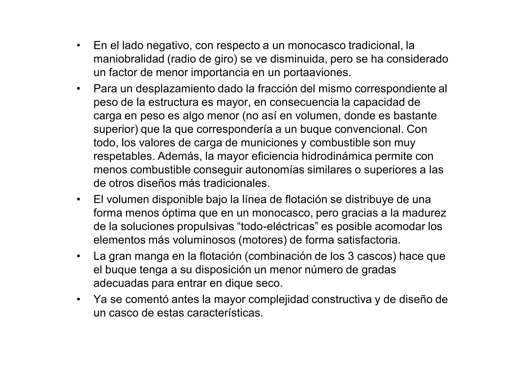 •   En el lado negativo, con respecto a un monocasco tradicional, la
    maniobralidad (radio de giro) se ve disminuida, pero se ha considerado
    un factor de menor importancia en un portaaviones.
•   Para un desplazamiento dado la fracción del mismo correspondiente al
    peso de la estructura es mayor, en consecuencia la capacidad de
    carga en peso es algo menor (no así en volumen, donde es bastante
    superior) que la que correspondería a un buque convencional. Con
    todo, los valores de carga de municiones y combustible son muy
    respetables. Además, la mayor eficiencia hidrodinámica permite con
    menos combustible conseguir autonomías similares o superiores a las
    de otros diseños más tradicionales.
•   El volumen disponible bajo la línea de flotación se distribuye de una
    forma menos óptima que en un monocasco, pero gracias a la madurez
    de la soluciones propulsivas “todo-eléctricas” es posible acomodar los
    elementos más voluminosos (motores) de forma satisfactoria.
•   La gran manga en la flotación (combinación de los 3 cascos) hace que
    el buque tenga a su disposición un menor número de gradas
    adecuadas para entrar en dique seco.
•   Ya se comentó antes la mayor complejidad constructiva y de diseño de
    un casco de estas características.
 