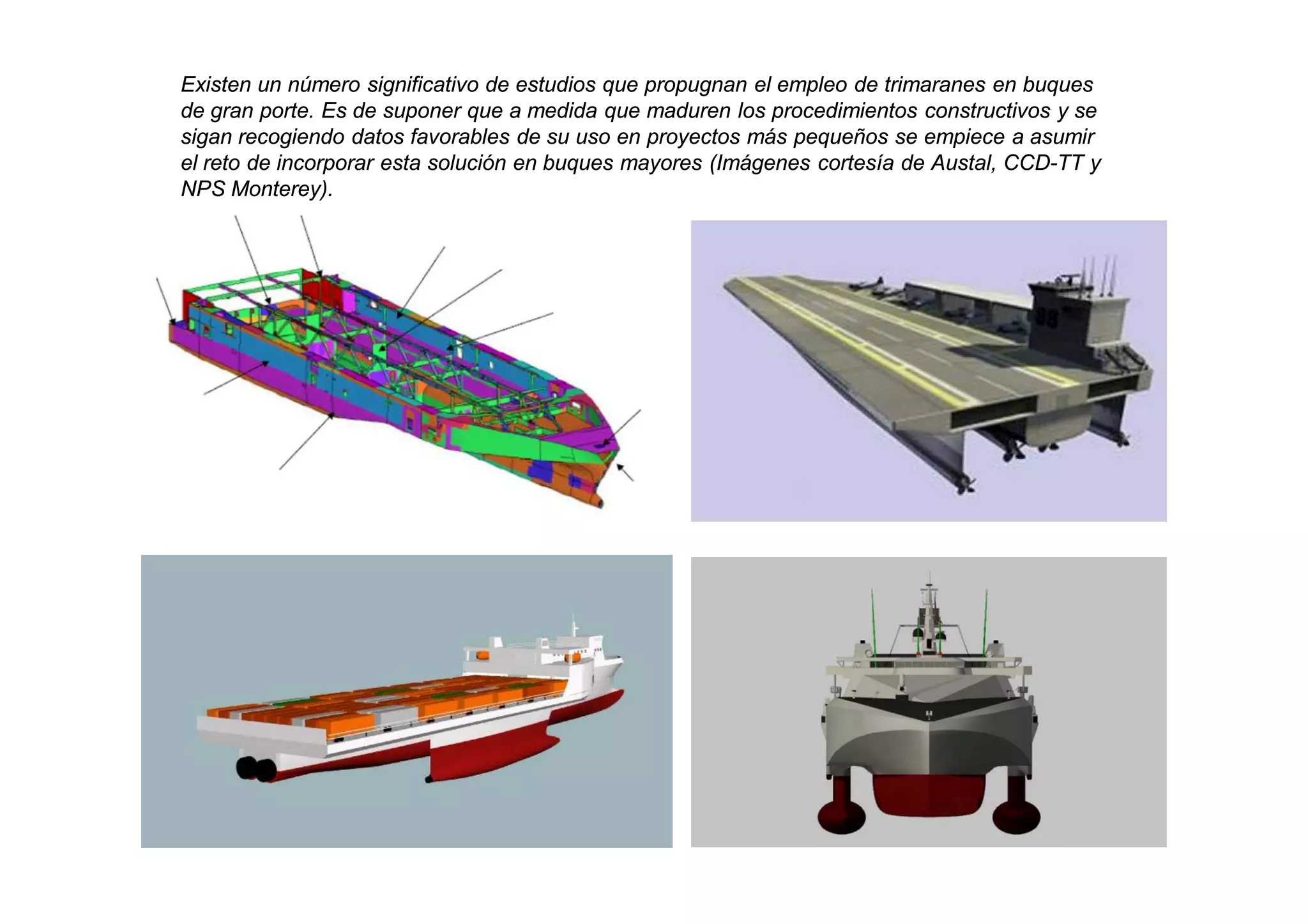 Existen un número significativo de estudios que propugnan el empleo de trimaranes en buques
de gran porte. Es de suponer que a medida que maduren los procedimientos constructivos y se
sigan recogiendo datos favorables de su uso en proyectos más pequeños se empiece a asumir
el reto de incorporar esta solución en buques mayores (Imágenes cortesía de Austal, CCD-TT y
NPS Monterey).
 