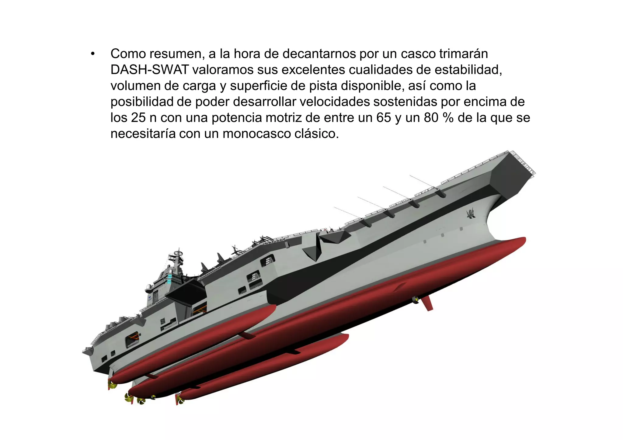 •   Como resumen, a la hora de decantarnos por un casco trimarán
    DASH-SWAT valoramos sus excelentes cualidades de estabilidad,
    volumen de carga y superficie de pista disponible, así como la
    posibilidad de poder desarrollar velocidades sostenidas por encima de
    los 25 n con una potencia motriz de entre un 65 y un 80 % de la que se
    necesitaría con un monocasco clásico.
 