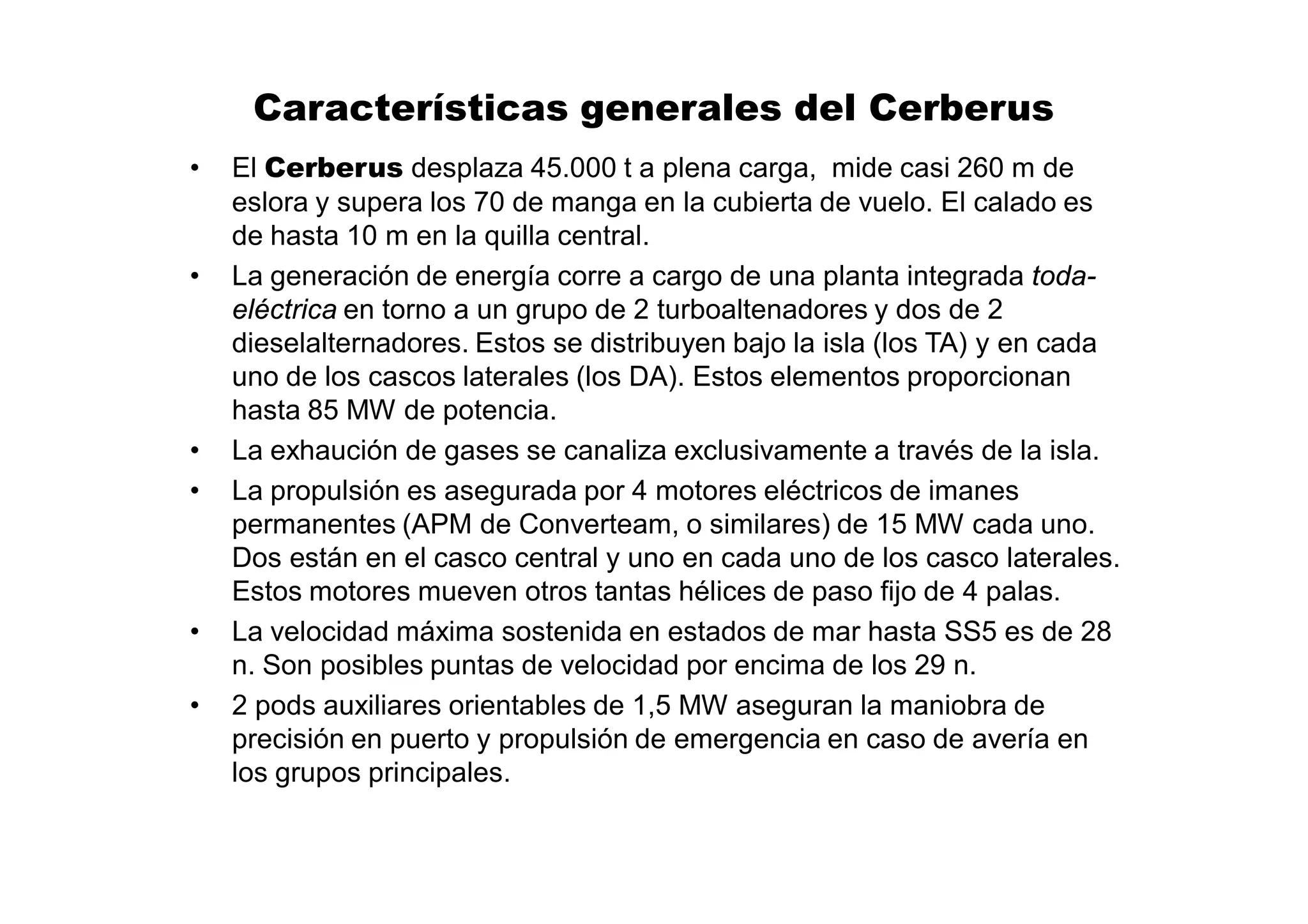 Características generales del Cerberus
•   El Cerberus desplaza 45.000 t a plena carga, mide casi 260 m de
    eslora y supera los 70 de manga en la cubierta de vuelo. El calado es
    de hasta 10 m en la quilla central.
•   La generación de energía corre a cargo de una planta integrada toda-
    eléctrica en torno a un grupo de 2 turboaltenadores y dos de 2
    dieselalternadores. Estos se distribuyen bajo la isla (los TA) y en cada
    uno de los cascos laterales (los DA). Estos elementos proporcionan
    hasta 85 MW de potencia.
•   La exhaución de gases se canaliza exclusivamente a través de la isla.
•   La propulsión es asegurada por 4 motores eléctricos de imanes
    permanentes (APM de Converteam, o similares) de 15 MW cada uno.
    Dos están en el casco central y uno en cada uno de los casco laterales.
    Estos motores mueven otros tantas hélices de paso fijo de 4 palas.
•   La velocidad máxima sostenida en estados de mar hasta SS5 es de 28
    n. Son posibles puntas de velocidad por encima de los 29 n.
•   2 pods auxiliares orientables de 1,5 MW aseguran la maniobra de
    precisión en puerto y propulsión de emergencia en caso de avería en
    los grupos principales.
 