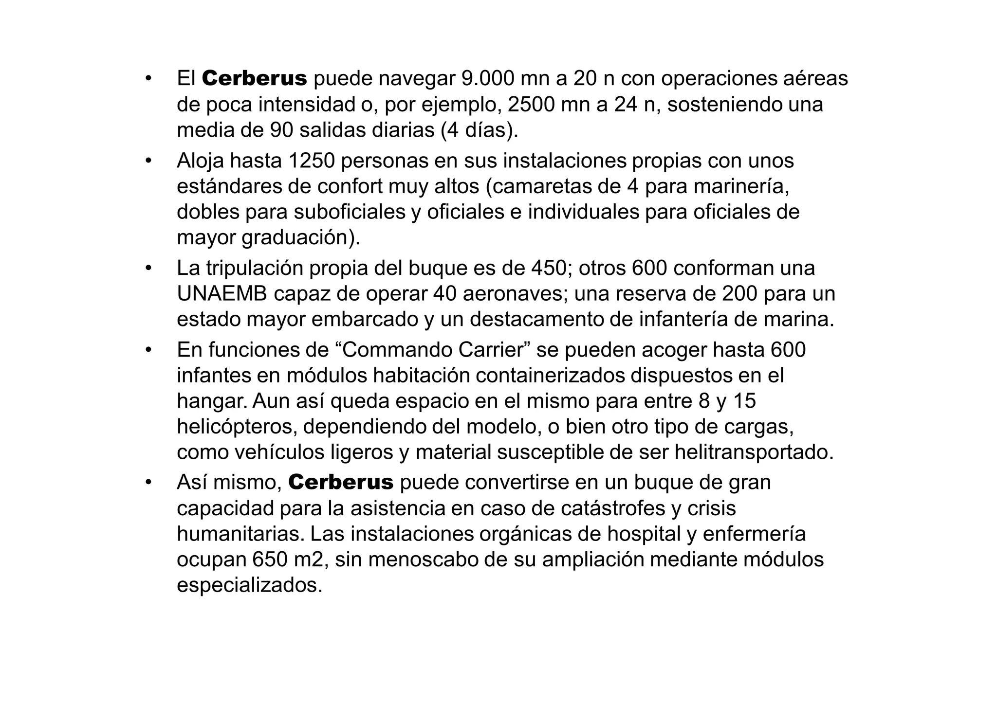 •   El Cerberus puede navegar 9.000 mn a 20 n con operaciones aéreas
    de poca intensidad o, por ejemplo, 2500 mn a 24 n, sosteniendo una
    media de 90 salidas diarias (4 días).
•   Aloja hasta 1250 personas en sus instalaciones propias con unos
    estándares de confort muy altos (camaretas de 4 para marinería,
    dobles para suboficiales y oficiales e individuales para oficiales de
    mayor graduación).
•   La tripulación propia del buque es de 450; otros 600 conforman una
    UNAEMB capaz de operar 40 aeronaves; una reserva de 200 para un
    estado mayor embarcado y un destacamento de infantería de marina.
•   En funciones de “Commando Carrier” se pueden acoger hasta 600
    infantes en módulos habitación containerizados dispuestos en el
    hangar. Aun así queda espacio en el mismo para entre 8 y 15
    helicópteros, dependiendo del modelo, o bien otro tipo de cargas,
    como vehículos ligeros y material susceptible de ser helitransportado.
•   Así mismo, Cerberus puede convertirse en un buque de gran
    capacidad para la asistencia en caso de catástrofes y crisis
    humanitarias. Las instalaciones orgánicas de hospital y enfermería
    ocupan 650 m2, sin menoscabo de su ampliación mediante módulos
    especializados.
 