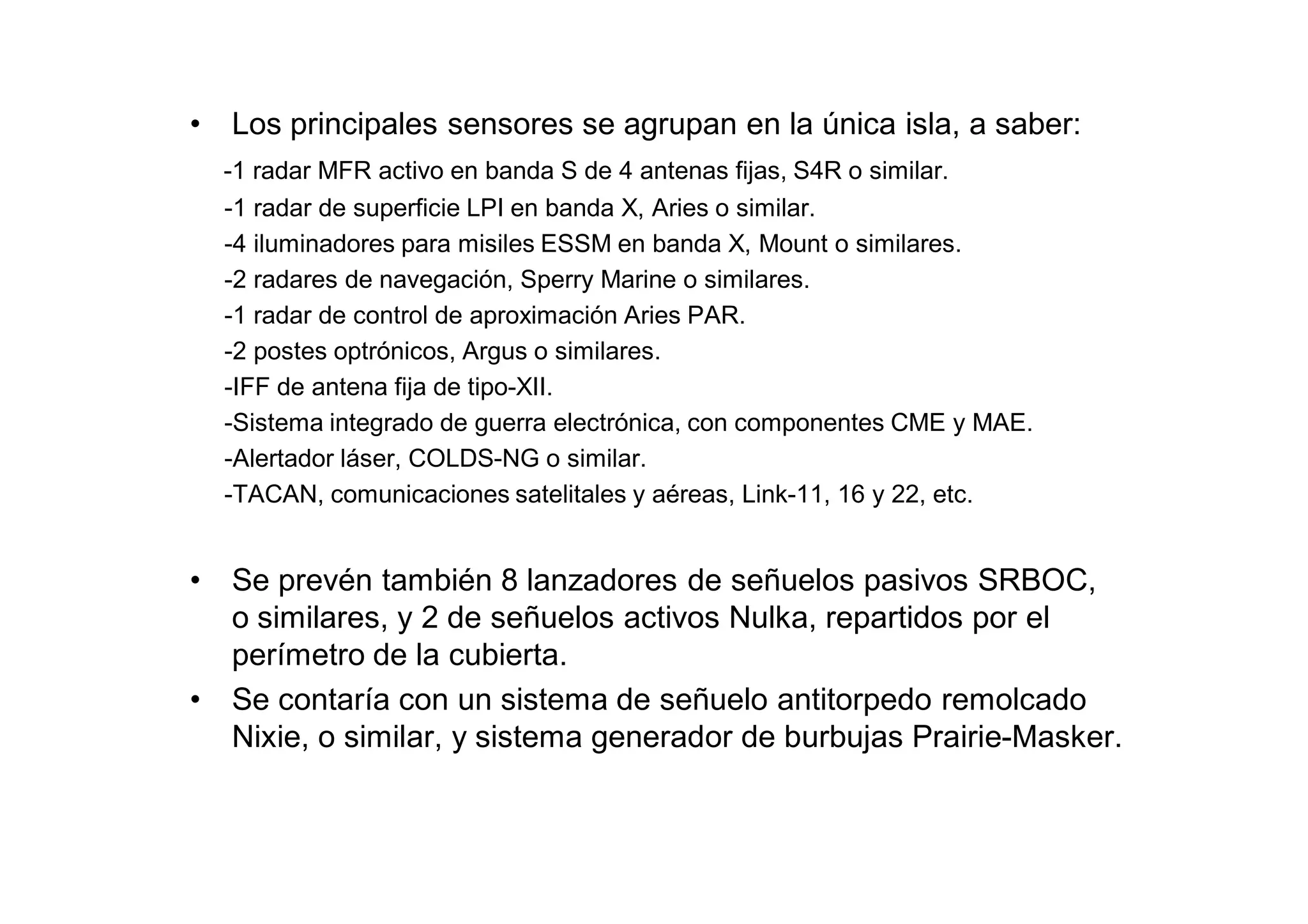 •   Los principales sensores se agrupan en la única isla, a saber:
    -1 radar MFR activo en banda S de 4 antenas fijas, S4R o similar.
    -1 radar de superficie LPI en banda X, Aries o similar.
    -4 iluminadores para misiles ESSM en banda X, Mount o similares.
    -2 radares de navegación, Sperry Marine o similares.
    -1 radar de control de aproximación Aries PAR.
    -2 postes optrónicos, Argus o similares.
    -IFF de antena fija de tipo-XII.
    -Sistema integrado de guerra electrónica, con componentes CME y MAE.
    -Alertador láser, COLDS-NG o similar.
    -TACAN, comunicaciones satelitales y aéreas, Link-11, 16 y 22, etc.


•   Se prevén también 8 lanzadores de señuelos pasivos SRBOC,
    o similares, y 2 de señuelos activos Nulka, repartidos por el
    perímetro de la cubierta.
•   Se contaría con un sistema de señuelo antitorpedo remolcado
    Nixie, o similar, y sistema generador de burbujas Prairie-Masker.
 
