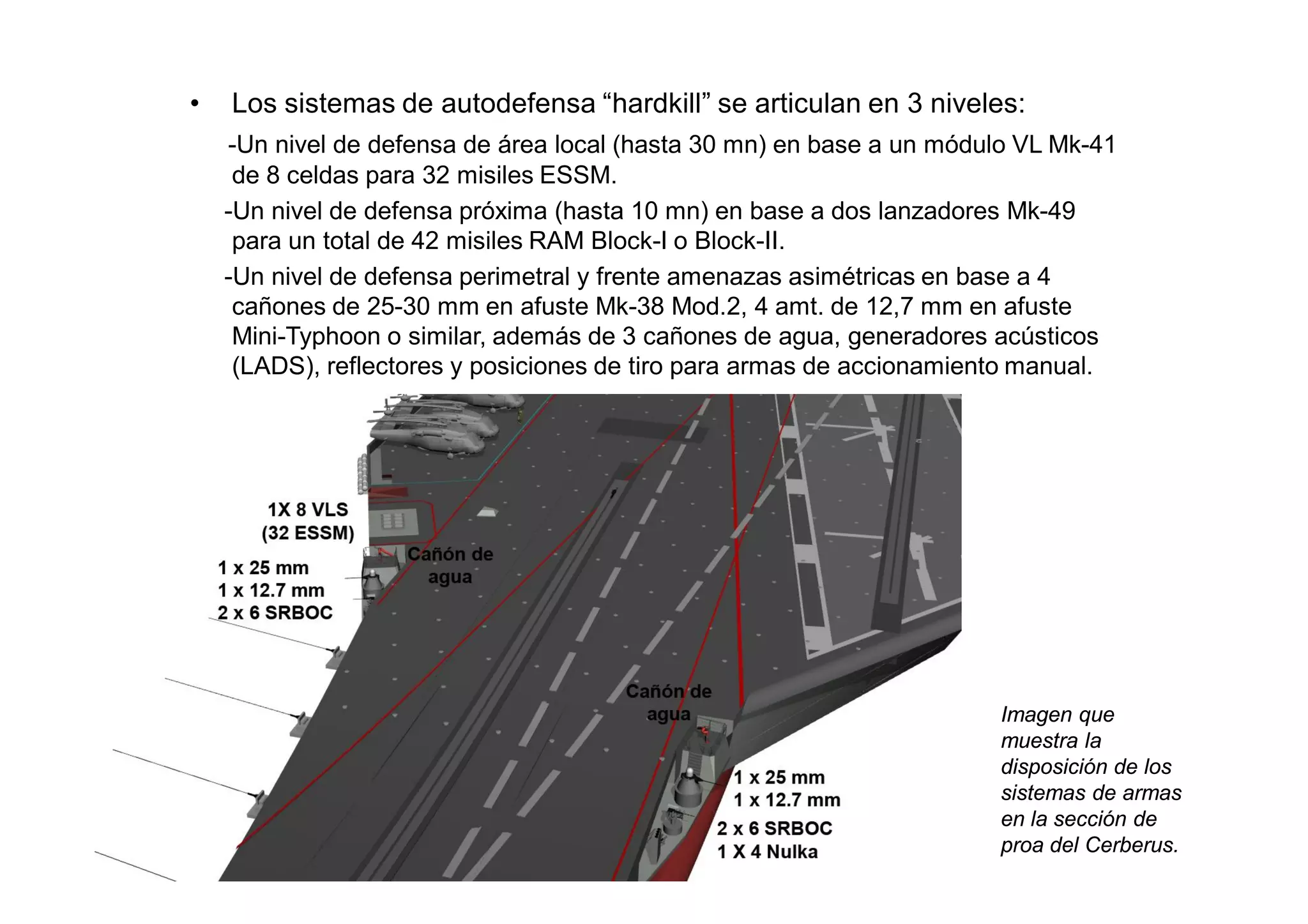 •   Los sistemas de autodefensa “hardkill” se articulan en 3 niveles:
    -Un nivel de defensa de área local (hasta 30 mn) en base a un módulo VL Mk-41
     de 8 celdas para 32 misiles ESSM.
    -Un nivel de defensa próxima (hasta 10 mn) en base a dos lanzadores Mk-49
     para un total de 42 misiles RAM Block-I o Block-II.
    -Un nivel de defensa perimetral y frente amenazas asimétricas en base a 4
     cañones de 25-30 mm en afuste Mk-38 Mod.2, 4 amt. de 12,7 mm en afuste
     Mini-Typhoon o similar, además de 3 cañones de agua, generadores acústicos
     (LADS), reflectores y posiciones de tiro para armas de accionamiento manual.




                                                                      Imagen que
                                                                      muestra la
                                                                      disposición de los
                                                                      sistemas de armas
                                                                      en la sección de
                                                                      proa del Cerberus.
 