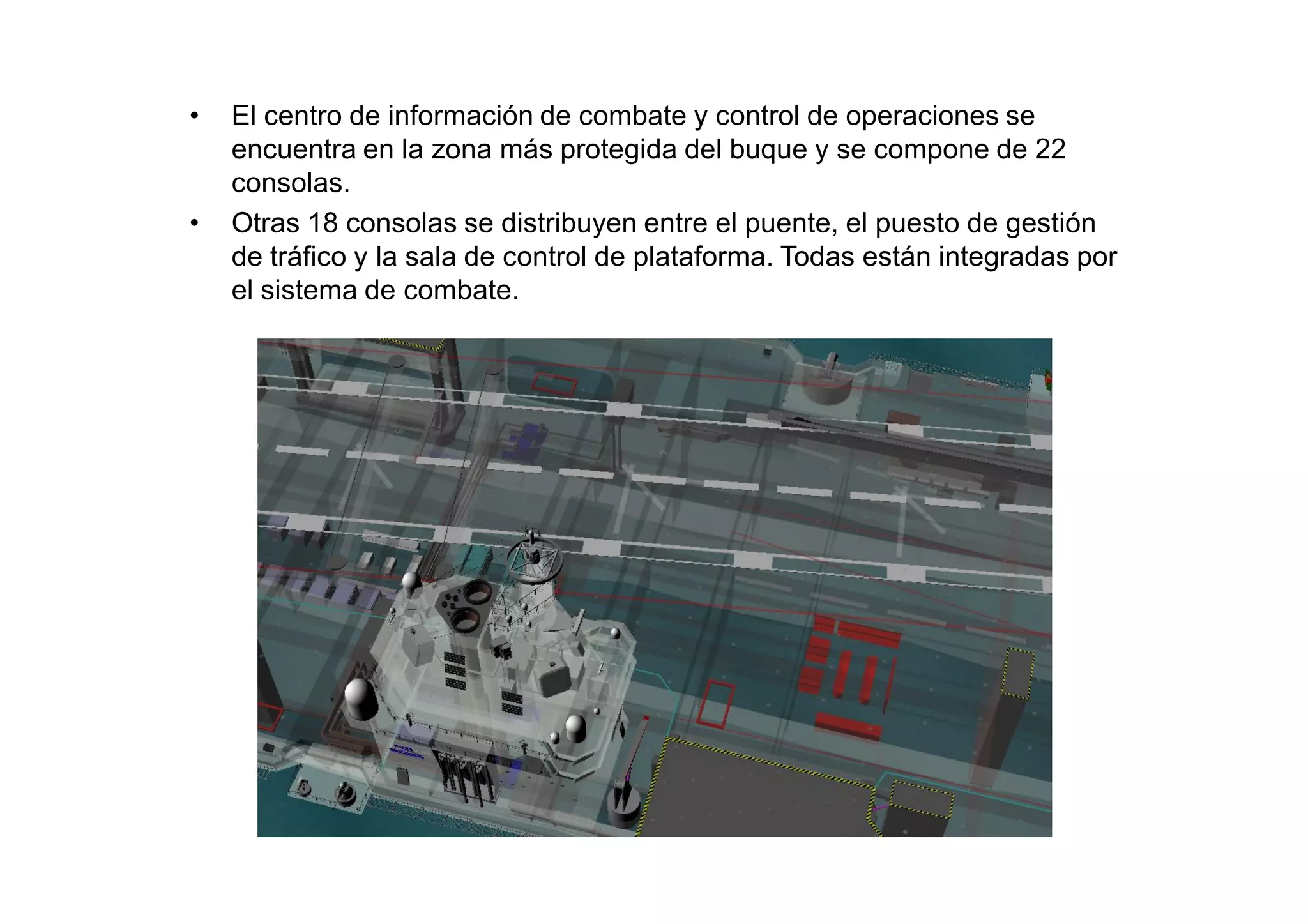 •   El centro de información de combate y control de operaciones se
    encuentra en la zona más protegida del buque y se compone de 22
    consolas.
•   Otras 18 consolas se distribuyen entre el puente, el puesto de gestión
    de tráfico y la sala de control de plataforma. Todas están integradas por
    el sistema de combate.
 