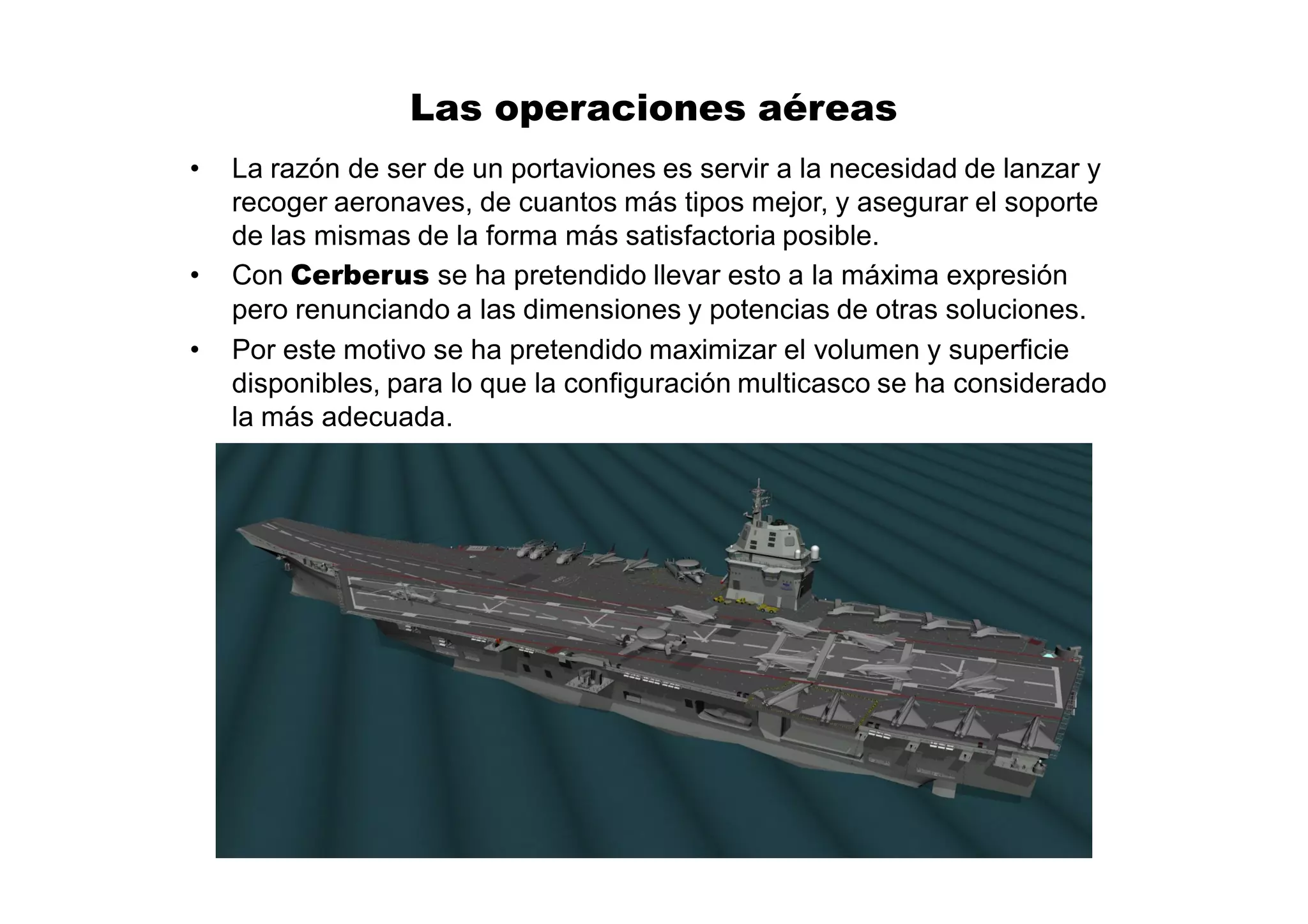 Las operaciones aéreas
•   La razón de ser de un portaviones es servir a la necesidad de lanzar y
    recoger aeronaves, de cuantos más tipos mejor, y asegurar el soporte
    de las mismas de la forma más satisfactoria posible.
•   Con Cerberus se ha pretendido llevar esto a la máxima expresión
    pero renunciando a las dimensiones y potencias de otras soluciones.
•   Por este motivo se ha pretendido maximizar el volumen y superficie
    disponibles, para lo que la configuración multicasco se ha considerado
    la más adecuada.
 