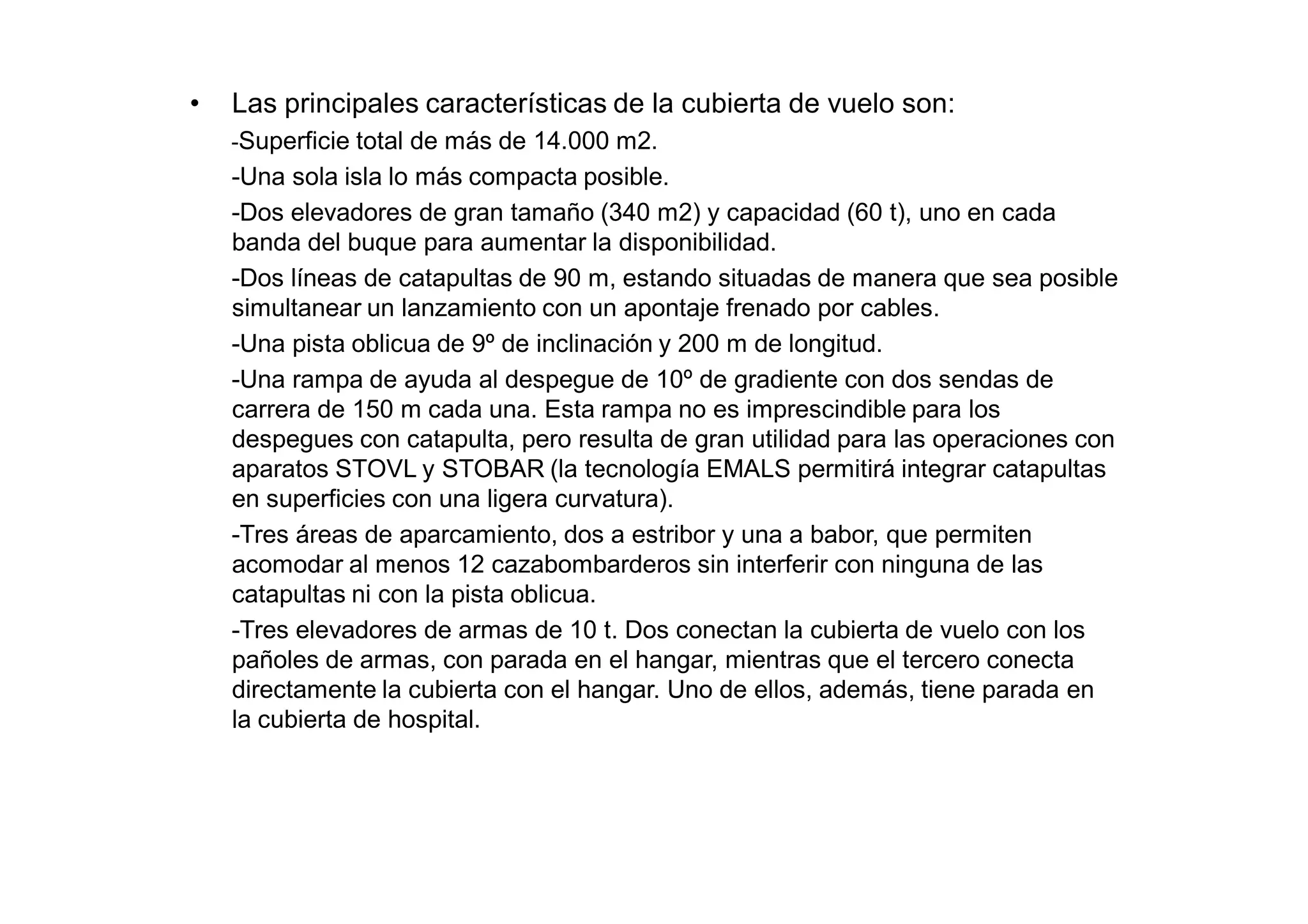 •   Las principales características de la cubierta de vuelo son:
    -Superficie total de más de 14.000 m2.
    -Una sola isla lo más compacta posible.
    -Dos elevadores de gran tamaño (340 m2) y capacidad (60 t), uno en cada
    banda del buque para aumentar la disponibilidad.
    -Dos líneas de catapultas de 90 m, estando situadas de manera que sea posible
    simultanear un lanzamiento con un apontaje frenado por cables.
    -Una pista oblicua de 9º de inclinación y 200 m de longitud.
    -Una rampa de ayuda al despegue de 10º de gradiente con dos sendas de
    carrera de 150 m cada una. Esta rampa no es imprescindible para los
    despegues con catapulta, pero resulta de gran utilidad para las operaciones con
    aparatos STOVL y STOBAR (la tecnología EMALS permitirá integrar catapultas
    en superficies con una ligera curvatura).
    -Tres áreas de aparcamiento, dos a estribor y una a babor, que permiten
    acomodar al menos 12 cazabombarderos sin interferir con ninguna de las
    catapultas ni con la pista oblicua.
    -Tres elevadores de armas de 10 t. Dos conectan la cubierta de vuelo con los
    pañoles de armas, con parada en el hangar, mientras que el tercero conecta
    directamente la cubierta con el hangar. Uno de ellos, además, tiene parada en
    la cubierta de hospital.
 