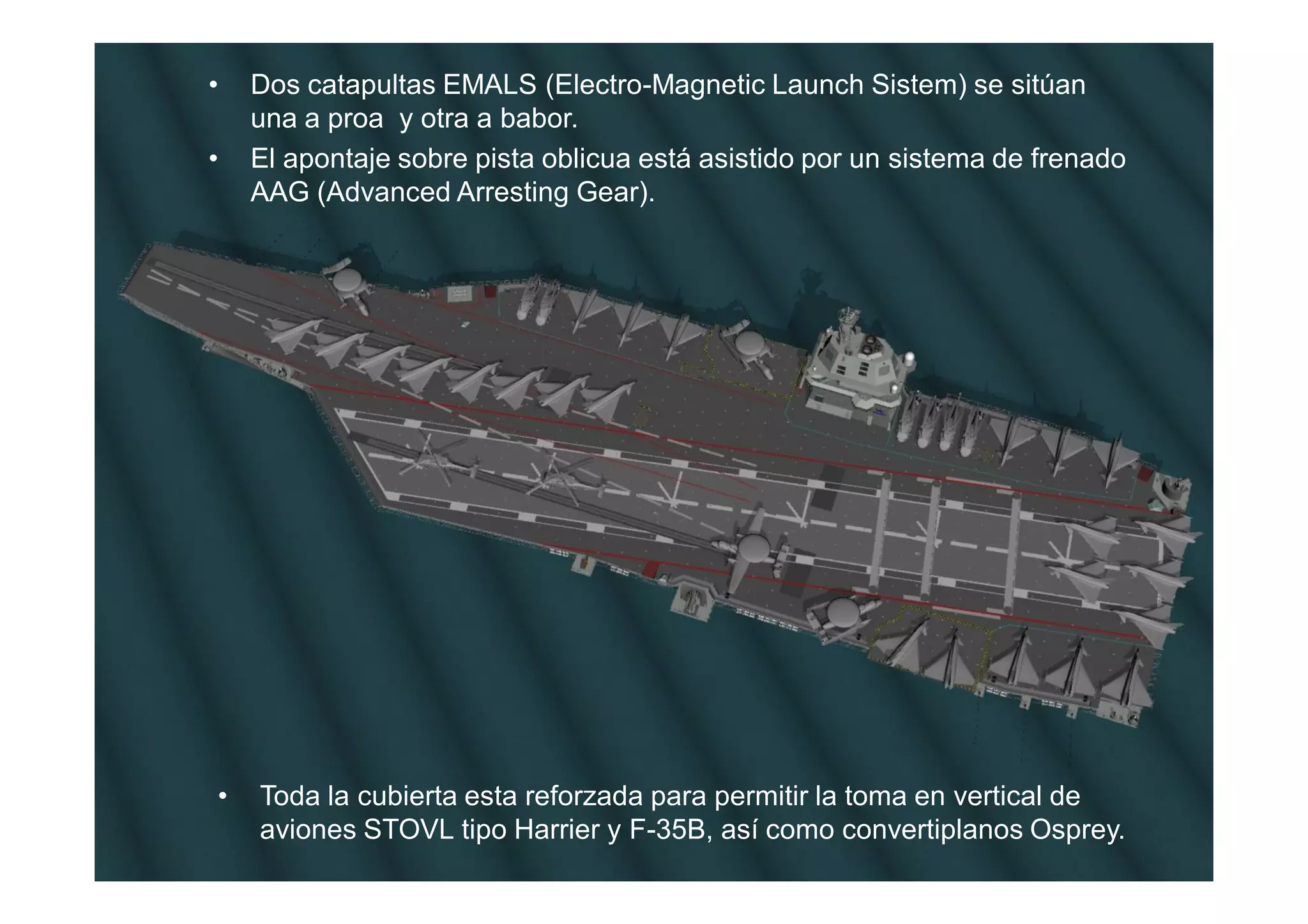 •   Dos catapultas EMALS (Electro-Magnetic Launch Sistem) se sitúan
    una a proa y otra a babor.
•   El apontaje sobre pista oblicua está asistido por un sistema de frenado
    AAG (Advanced Arresting Gear).




•   Toda la cubierta esta reforzada para permitir la toma en vertical de
    aviones STOVL tipo Harrier y F-35B, así como convertiplanos Osprey.
 