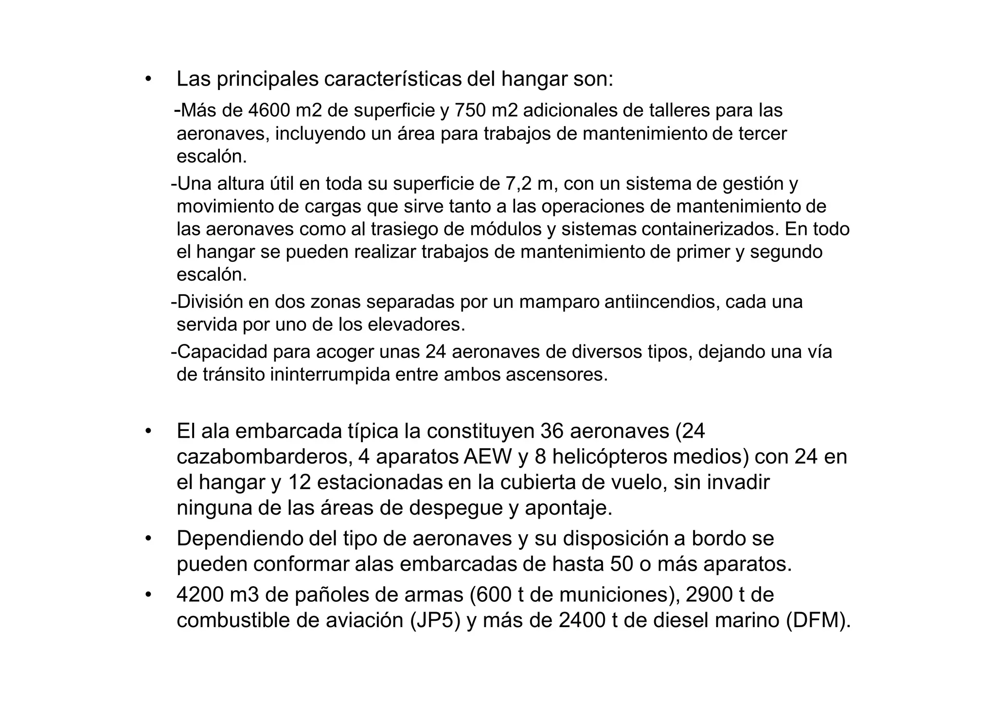 •   Las principales características del hangar son:
    -Más de 4600 m2 de superficie y 750 m2 adicionales de talleres para las
     aeronaves, incluyendo un área para trabajos de mantenimiento de tercer
     escalón.
    -Una altura útil en toda su superficie de 7,2 m, con un sistema de gestión y
     movimiento de cargas que sirve tanto a las operaciones de mantenimiento de
     las aeronaves como al trasiego de módulos y sistemas containerizados. En todo
     el hangar se pueden realizar trabajos de mantenimiento de primer y segundo
     escalón.
    -División en dos zonas separadas por un mamparo antiincendios, cada una
     servida por uno de los elevadores.
    -Capacidad para acoger unas 24 aeronaves de diversos tipos, dejando una vía
     de tránsito ininterrumpida entre ambos ascensores.


•   El ala embarcada típica la constituyen 36 aeronaves (24
    cazabombarderos, 4 aparatos AEW y 8 helicópteros medios) con 24 en
    el hangar y 12 estacionadas en la cubierta de vuelo, sin invadir
    ninguna de las áreas de despegue y apontaje.
•   Dependiendo del tipo de aeronaves y su disposición a bordo se
    pueden conformar alas embarcadas de hasta 50 o más aparatos.
•   4200 m3 de pañoles de armas (600 t de municiones), 2900 t de
    combustible de aviación (JP5) y más de 2400 t de diesel marino (DFM).
 