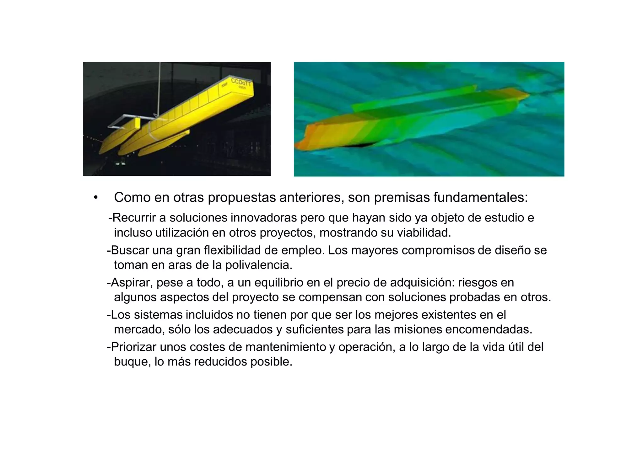 •    Como en otras propuestas anteriores, son premisas fundamentales:
    -Recurrir a soluciones innovadoras pero que hayan sido ya objeto de estudio e
     incluso utilización en otros proyectos, mostrando su viabilidad.
    -Buscar una gran flexibilidad de empleo. Los mayores compromisos de diseño se
     toman en aras de la polivalencia.
    -Aspirar, pese a todo, a un equilibrio en el precio de adquisición: riesgos en
     algunos aspectos del proyecto se compensan con soluciones probadas en otros.
    -Los sistemas incluidos no tienen por que ser los mejores existentes en el
     mercado, sólo los adecuados y suficientes para las misiones encomendadas.
    -Priorizar unos costes de mantenimiento y operación, a lo largo de la vida útil del
     buque, lo más reducidos posible.
 