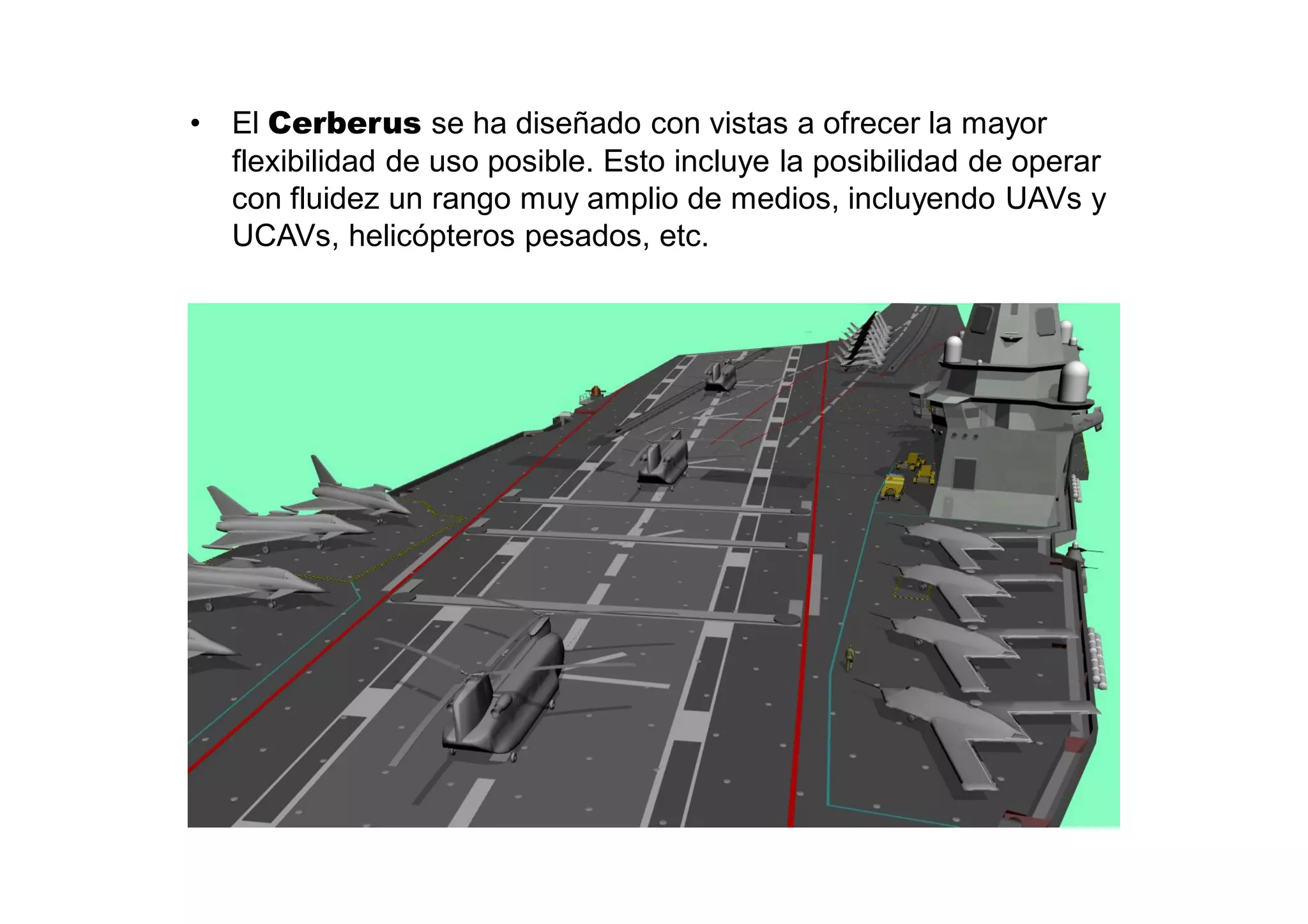 •   El Cerberus se ha diseñado con vistas a ofrecer la mayor
    flexibilidad de uso posible. Esto incluye la posibilidad de operar
    con fluidez un rango muy amplio de medios, incluyendo UAVs y
    UCAVs, helicópteros pesados, etc.
 