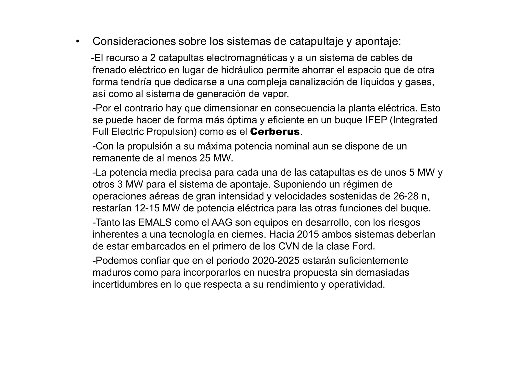 •   Consideraciones sobre los sistemas de catapultaje y apontaje:
    -El recurso a 2 catapultas electromagnéticas y a un sistema de cables de
    frenado eléctrico en lugar de hidráulico permite ahorrar el espacio que de otra
    forma tendría que dedicarse a una compleja canalización de líquidos y gases,
    así como al sistema de generación de vapor.
    -Por el contrario hay que dimensionar en consecuencia la planta eléctrica. Esto
    se puede hacer de forma más óptima y eficiente en un buque IFEP (Integrated
    Full Electric Propulsion) como es el Cerberus.
    -Con la propulsión a su máxima potencia nominal aun se dispone de un
    remanente de al menos 25 MW.
    -La potencia media precisa para cada una de las catapultas es de unos 5 MW y
    otros 3 MW para el sistema de apontaje. Suponiendo un régimen de
    operaciones aéreas de gran intensidad y velocidades sostenidas de 26-28 n,
    restarían 12-15 MW de potencia eléctrica para las otras funciones del buque.
    -Tanto las EMALS como el AAG son equipos en desarrollo, con los riesgos
    inherentes a una tecnología en ciernes. Hacia 2015 ambos sistemas deberían
    de estar embarcados en el primero de los CVN de la clase Ford.
    -Podemos confiar que en el periodo 2020-2025 estarán suficientemente
    maduros como para incorporarlos en nuestra propuesta sin demasiadas
    incertidumbres en lo que respecta a su rendimiento y operatividad.
 